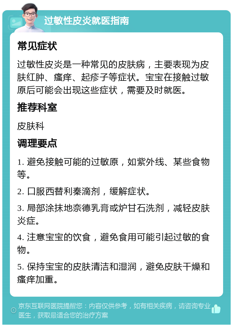 过敏性皮炎就医指南 常见症状 过敏性皮炎是一种常见的皮肤病，主要表现为皮肤红肿、瘙痒、起疹子等症状。宝宝在接触过敏原后可能会出现这些症状，需要及时就医。 推荐科室 皮肤科 调理要点 1. 避免接触可能的过敏原，如紫外线、某些食物等。 2. 口服西替利秦滴剂，缓解症状。 3. 局部涂抹地奈德乳膏或炉甘石洗剂，减轻皮肤炎症。 4. 注意宝宝的饮食，避免食用可能引起过敏的食物。 5. 保持宝宝的皮肤清洁和湿润，避免皮肤干燥和瘙痒加重。