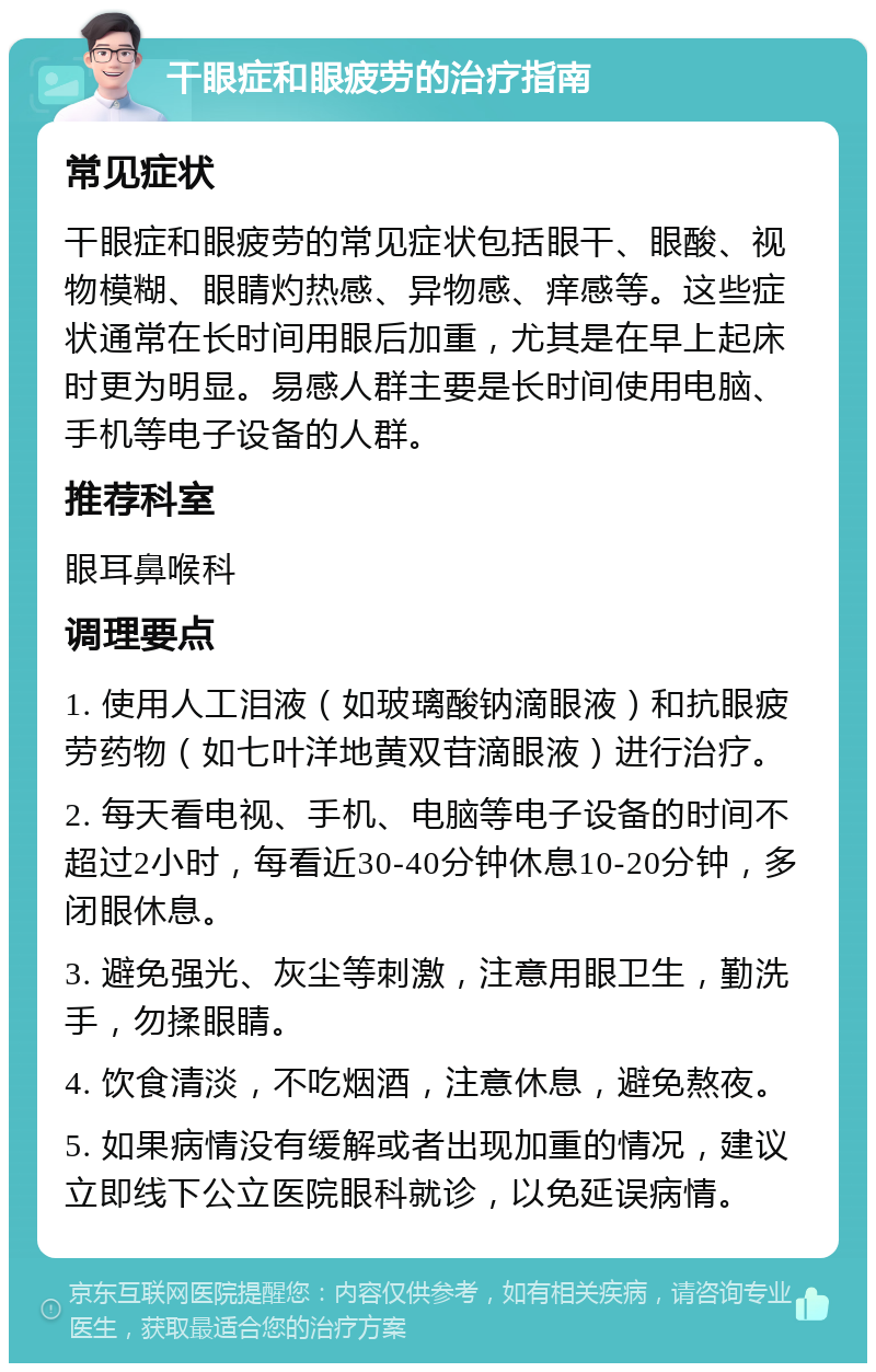 干眼症和眼疲劳的治疗指南 常见症状 干眼症和眼疲劳的常见症状包括眼干、眼酸、视物模糊、眼睛灼热感、异物感、痒感等。这些症状通常在长时间用眼后加重，尤其是在早上起床时更为明显。易感人群主要是长时间使用电脑、手机等电子设备的人群。 推荐科室 眼耳鼻喉科 调理要点 1. 使用人工泪液（如玻璃酸钠滴眼液）和抗眼疲劳药物（如七叶洋地黄双苷滴眼液）进行治疗。 2. 每天看电视、手机、电脑等电子设备的时间不超过2小时，每看近30-40分钟休息10-20分钟，多闭眼休息。 3. 避免强光、灰尘等刺激，注意用眼卫生，勤洗手，勿揉眼睛。 4. 饮食清淡，不吃烟酒，注意休息，避免熬夜。 5. 如果病情没有缓解或者出现加重的情况，建议立即线下公立医院眼科就诊，以免延误病情。