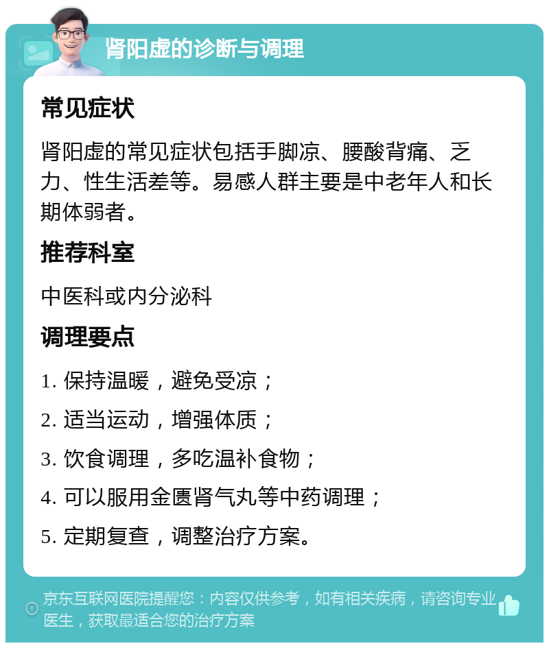 肾阳虚的诊断与调理 常见症状 肾阳虚的常见症状包括手脚凉、腰酸背痛、乏力、性生活差等。易感人群主要是中老年人和长期体弱者。 推荐科室 中医科或内分泌科 调理要点 1. 保持温暖，避免受凉； 2. 适当运动，增强体质； 3. 饮食调理，多吃温补食物； 4. 可以服用金匮肾气丸等中药调理； 5. 定期复查，调整治疗方案。