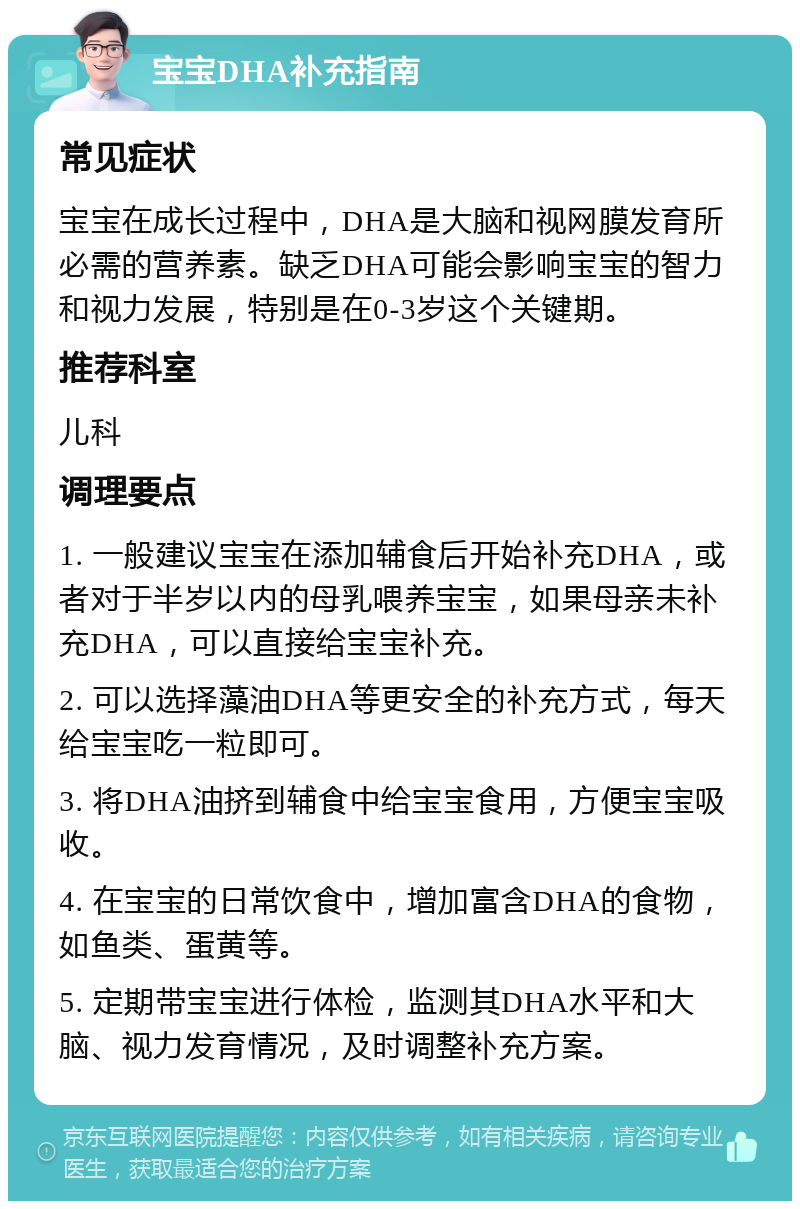 宝宝DHA补充指南 常见症状 宝宝在成长过程中，DHA是大脑和视网膜发育所必需的营养素。缺乏DHA可能会影响宝宝的智力和视力发展，特别是在0-3岁这个关键期。 推荐科室 儿科 调理要点 1. 一般建议宝宝在添加辅食后开始补充DHA，或者对于半岁以内的母乳喂养宝宝，如果母亲未补充DHA，可以直接给宝宝补充。 2. 可以选择藻油DHA等更安全的补充方式，每天给宝宝吃一粒即可。 3. 将DHA油挤到辅食中给宝宝食用，方便宝宝吸收。 4. 在宝宝的日常饮食中，增加富含DHA的食物，如鱼类、蛋黄等。 5. 定期带宝宝进行体检，监测其DHA水平和大脑、视力发育情况，及时调整补充方案。