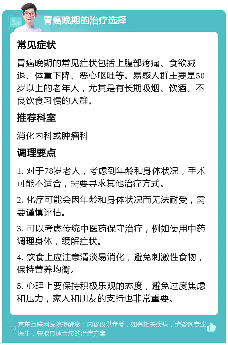 胃癌晚期的治疗选择 常见症状 胃癌晚期的常见症状包括上腹部疼痛、食欲减退、体重下降、恶心呕吐等。易感人群主要是50岁以上的老年人，尤其是有长期吸烟、饮酒、不良饮食习惯的人群。 推荐科室 消化内科或肿瘤科 调理要点 1. 对于78岁老人，考虑到年龄和身体状况，手术可能不适合，需要寻求其他治疗方式。 2. 化疗可能会因年龄和身体状况而无法耐受，需要谨慎评估。 3. 可以考虑传统中医药保守治疗，例如使用中药调理身体，缓解症状。 4. 饮食上应注意清淡易消化，避免刺激性食物，保持营养均衡。 5. 心理上要保持积极乐观的态度，避免过度焦虑和压力，家人和朋友的支持也非常重要。