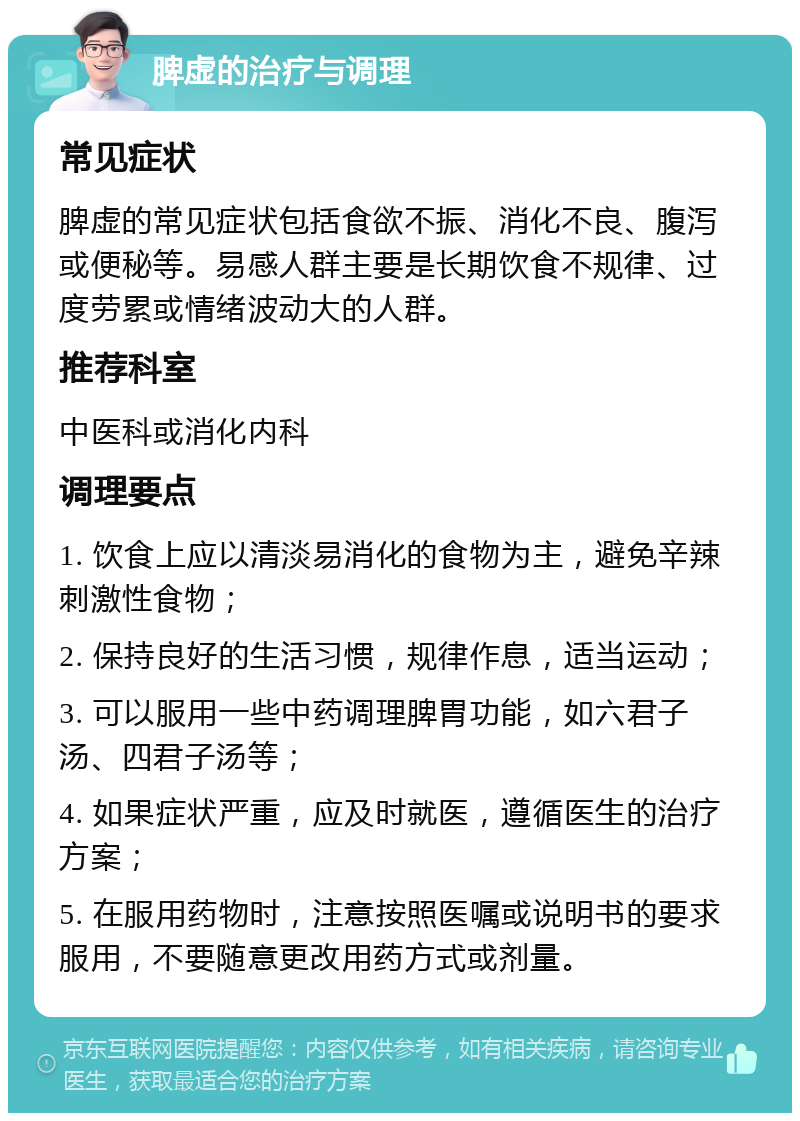 脾虚的治疗与调理 常见症状 脾虚的常见症状包括食欲不振、消化不良、腹泻或便秘等。易感人群主要是长期饮食不规律、过度劳累或情绪波动大的人群。 推荐科室 中医科或消化内科 调理要点 1. 饮食上应以清淡易消化的食物为主，避免辛辣刺激性食物； 2. 保持良好的生活习惯，规律作息，适当运动； 3. 可以服用一些中药调理脾胃功能，如六君子汤、四君子汤等； 4. 如果症状严重，应及时就医，遵循医生的治疗方案； 5. 在服用药物时，注意按照医嘱或说明书的要求服用，不要随意更改用药方式或剂量。