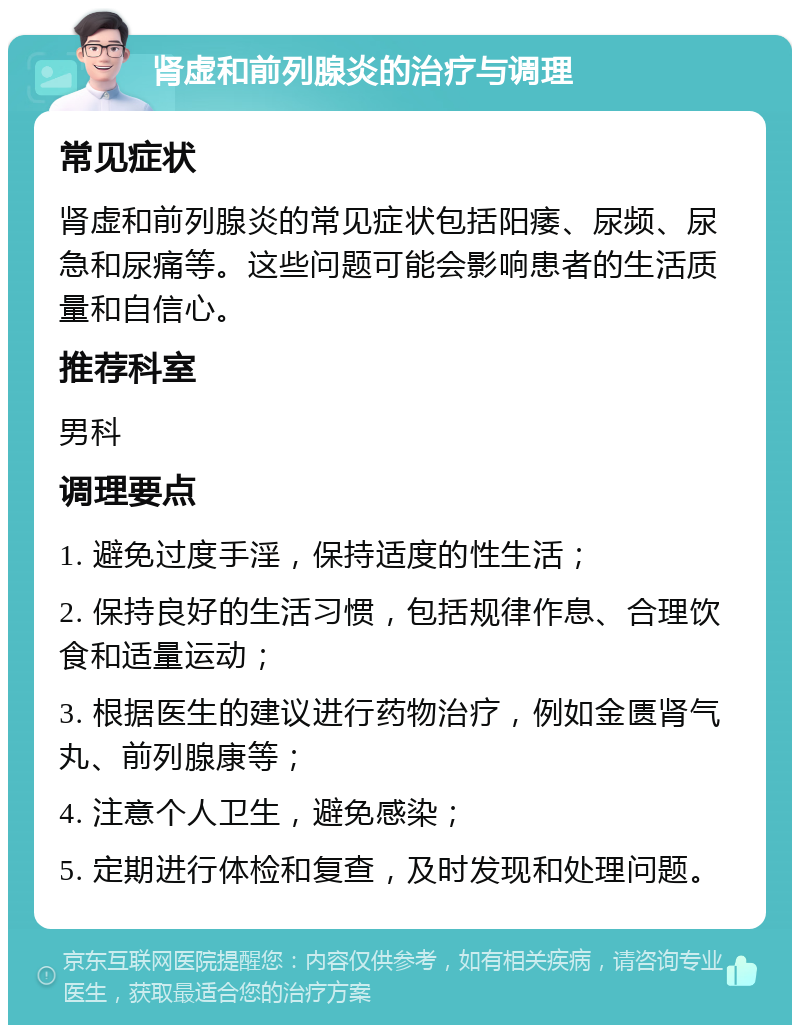 肾虚和前列腺炎的治疗与调理 常见症状 肾虚和前列腺炎的常见症状包括阳痿、尿频、尿急和尿痛等。这些问题可能会影响患者的生活质量和自信心。 推荐科室 男科 调理要点 1. 避免过度手淫，保持适度的性生活； 2. 保持良好的生活习惯，包括规律作息、合理饮食和适量运动； 3. 根据医生的建议进行药物治疗，例如金匮肾气丸、前列腺康等； 4. 注意个人卫生，避免感染； 5. 定期进行体检和复查，及时发现和处理问题。