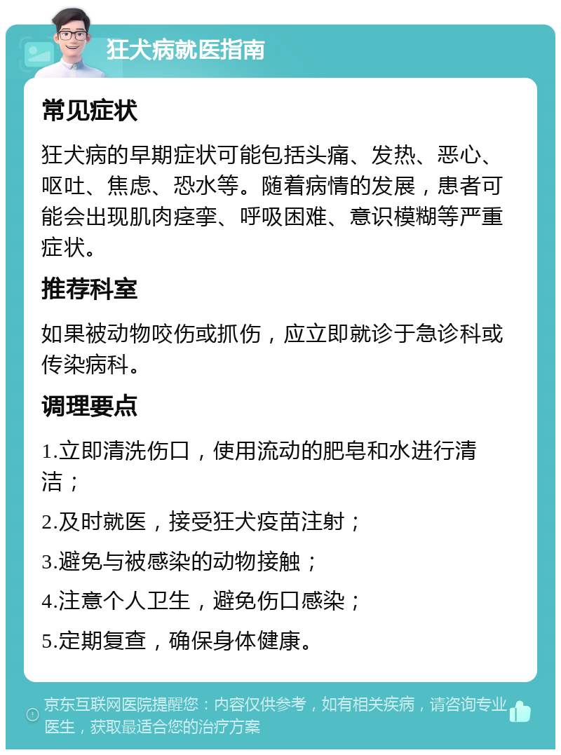 狂犬病就医指南 常见症状 狂犬病的早期症状可能包括头痛、发热、恶心、呕吐、焦虑、恐水等。随着病情的发展，患者可能会出现肌肉痉挛、呼吸困难、意识模糊等严重症状。 推荐科室 如果被动物咬伤或抓伤，应立即就诊于急诊科或传染病科。 调理要点 1.立即清洗伤口，使用流动的肥皂和水进行清洁； 2.及时就医，接受狂犬疫苗注射； 3.避免与被感染的动物接触； 4.注意个人卫生，避免伤口感染； 5.定期复查，确保身体健康。