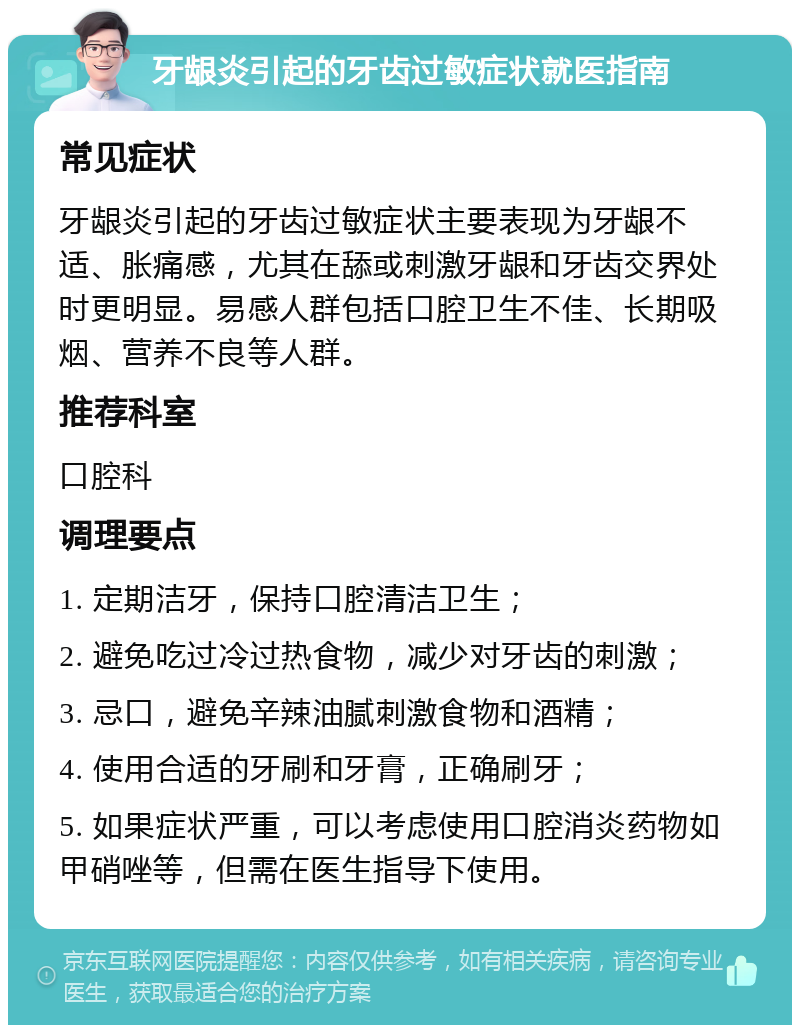 牙龈炎引起的牙齿过敏症状就医指南 常见症状 牙龈炎引起的牙齿过敏症状主要表现为牙龈不适、胀痛感，尤其在舔或刺激牙龈和牙齿交界处时更明显。易感人群包括口腔卫生不佳、长期吸烟、营养不良等人群。 推荐科室 口腔科 调理要点 1. 定期洁牙，保持口腔清洁卫生； 2. 避免吃过冷过热食物，减少对牙齿的刺激； 3. 忌口，避免辛辣油腻刺激食物和酒精； 4. 使用合适的牙刷和牙膏，正确刷牙； 5. 如果症状严重，可以考虑使用口腔消炎药物如甲硝唑等，但需在医生指导下使用。