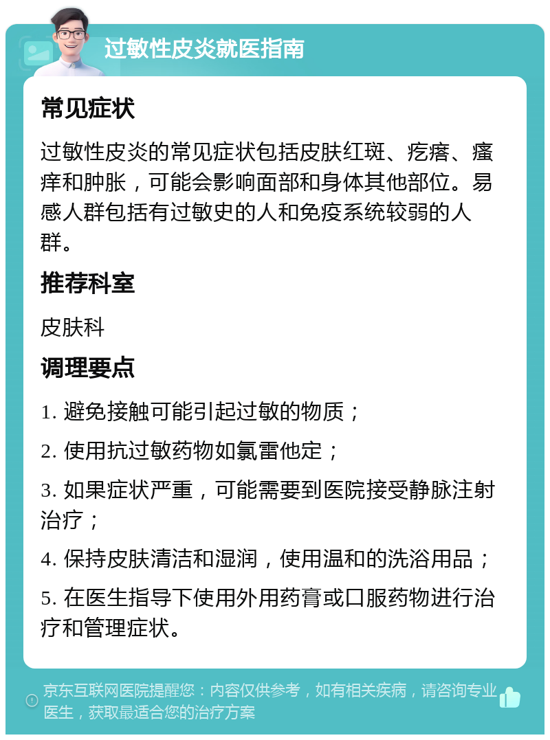 过敏性皮炎就医指南 常见症状 过敏性皮炎的常见症状包括皮肤红斑、疙瘩、瘙痒和肿胀，可能会影响面部和身体其他部位。易感人群包括有过敏史的人和免疫系统较弱的人群。 推荐科室 皮肤科 调理要点 1. 避免接触可能引起过敏的物质； 2. 使用抗过敏药物如氯雷他定； 3. 如果症状严重，可能需要到医院接受静脉注射治疗； 4. 保持皮肤清洁和湿润，使用温和的洗浴用品； 5. 在医生指导下使用外用药膏或口服药物进行治疗和管理症状。