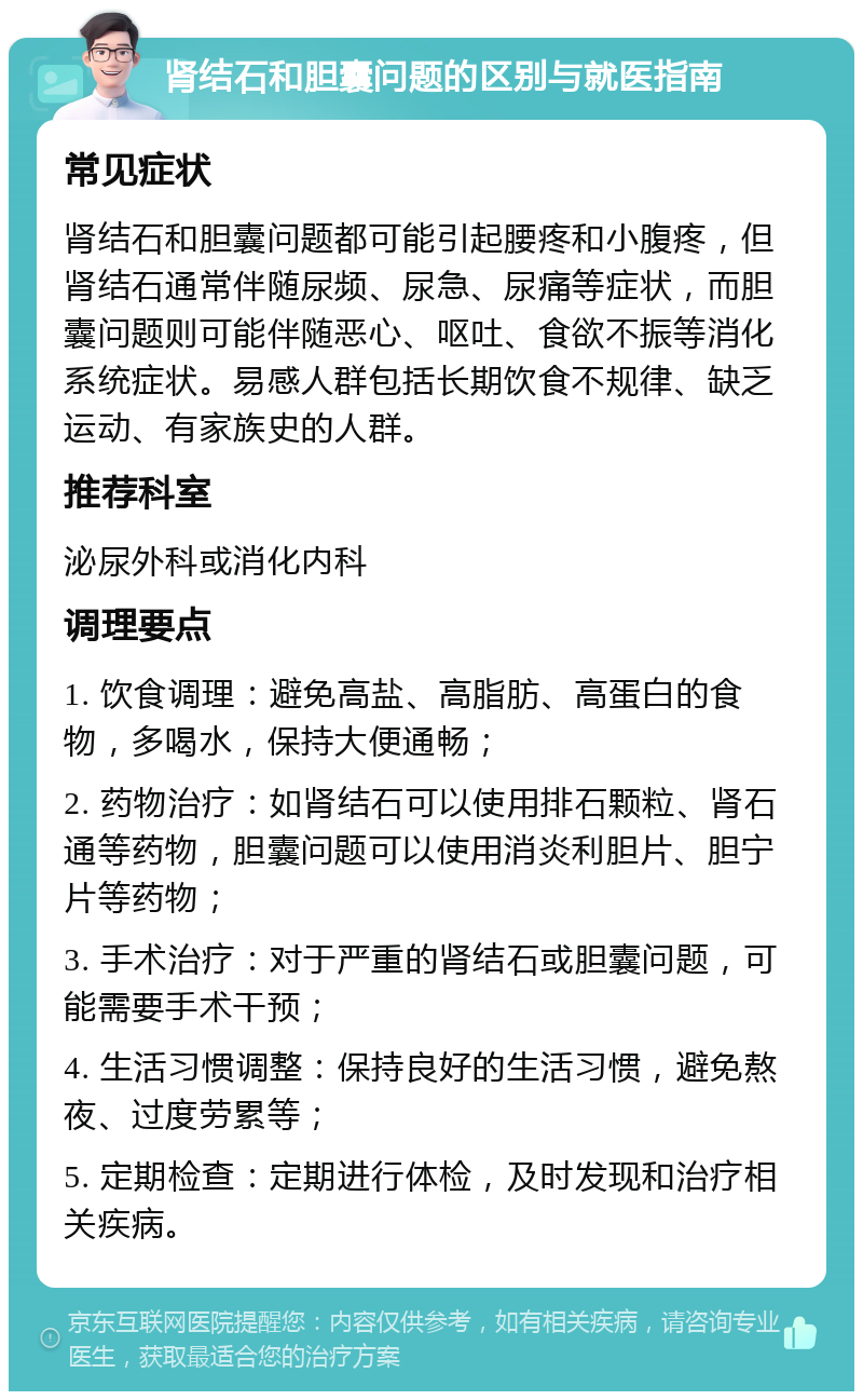 肾结石和胆囊问题的区别与就医指南 常见症状 肾结石和胆囊问题都可能引起腰疼和小腹疼，但肾结石通常伴随尿频、尿急、尿痛等症状，而胆囊问题则可能伴随恶心、呕吐、食欲不振等消化系统症状。易感人群包括长期饮食不规律、缺乏运动、有家族史的人群。 推荐科室 泌尿外科或消化内科 调理要点 1. 饮食调理：避免高盐、高脂肪、高蛋白的食物，多喝水，保持大便通畅； 2. 药物治疗：如肾结石可以使用排石颗粒、肾石通等药物，胆囊问题可以使用消炎利胆片、胆宁片等药物； 3. 手术治疗：对于严重的肾结石或胆囊问题，可能需要手术干预； 4. 生活习惯调整：保持良好的生活习惯，避免熬夜、过度劳累等； 5. 定期检查：定期进行体检，及时发现和治疗相关疾病。