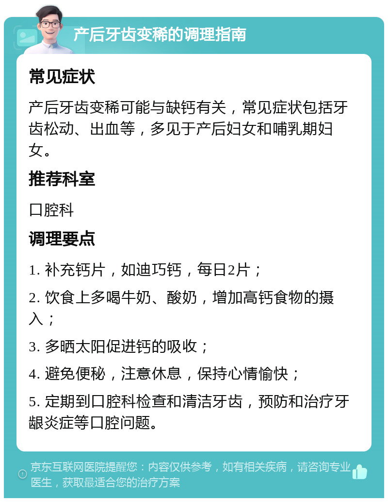 产后牙齿变稀的调理指南 常见症状 产后牙齿变稀可能与缺钙有关，常见症状包括牙齿松动、出血等，多见于产后妇女和哺乳期妇女。 推荐科室 口腔科 调理要点 1. 补充钙片，如迪巧钙，每日2片； 2. 饮食上多喝牛奶、酸奶，增加高钙食物的摄入； 3. 多晒太阳促进钙的吸收； 4. 避免便秘，注意休息，保持心情愉快； 5. 定期到口腔科检查和清洁牙齿，预防和治疗牙龈炎症等口腔问题。