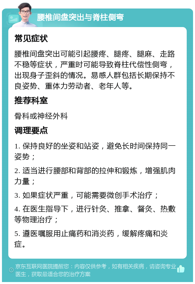 腰椎间盘突出与脊柱侧弯 常见症状 腰椎间盘突出可能引起腰疼、腿疼、腿麻、走路不稳等症状，严重时可能导致脊柱代偿性侧弯，出现身子歪斜的情况。易感人群包括长期保持不良姿势、重体力劳动者、老年人等。 推荐科室 骨科或神经外科 调理要点 1. 保持良好的坐姿和站姿，避免长时间保持同一姿势； 2. 适当进行腰部和背部的拉伸和锻炼，增强肌肉力量； 3. 如果症状严重，可能需要微创手术治疗； 4. 在医生指导下，进行针灸、推拿、督灸、热敷等物理治疗； 5. 遵医嘱服用止痛药和消炎药，缓解疼痛和炎症。