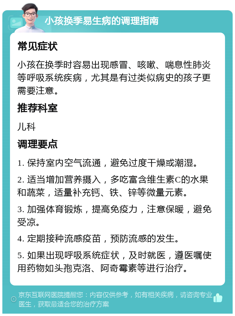 小孩换季易生病的调理指南 常见症状 小孩在换季时容易出现感冒、咳嗽、喘息性肺炎等呼吸系统疾病，尤其是有过类似病史的孩子更需要注意。 推荐科室 儿科 调理要点 1. 保持室内空气流通，避免过度干燥或潮湿。 2. 适当增加营养摄入，多吃富含维生素C的水果和蔬菜，适量补充钙、铁、锌等微量元素。 3. 加强体育锻炼，提高免疫力，注意保暖，避免受凉。 4. 定期接种流感疫苗，预防流感的发生。 5. 如果出现呼吸系统症状，及时就医，遵医嘱使用药物如头孢克洛、阿奇霉素等进行治疗。