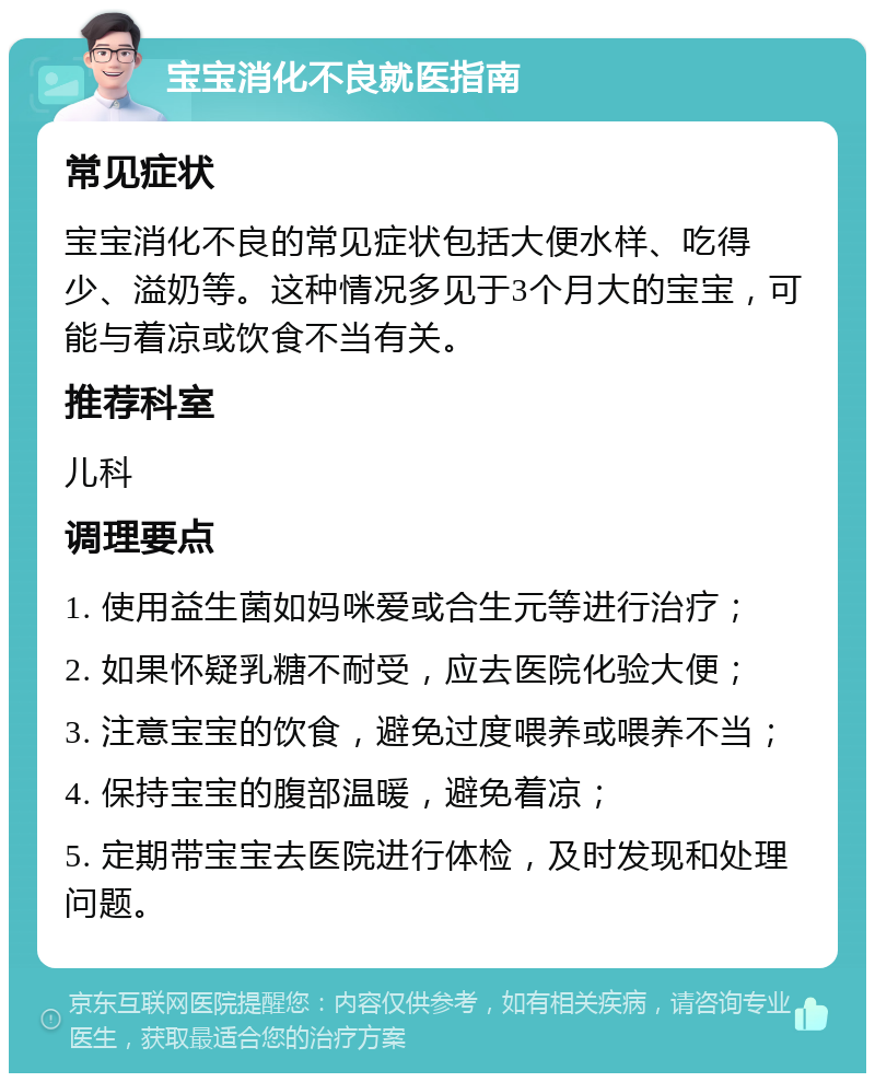 宝宝消化不良就医指南 常见症状 宝宝消化不良的常见症状包括大便水样、吃得少、溢奶等。这种情况多见于3个月大的宝宝，可能与着凉或饮食不当有关。 推荐科室 儿科 调理要点 1. 使用益生菌如妈咪爱或合生元等进行治疗； 2. 如果怀疑乳糖不耐受，应去医院化验大便； 3. 注意宝宝的饮食，避免过度喂养或喂养不当； 4. 保持宝宝的腹部温暖，避免着凉； 5. 定期带宝宝去医院进行体检，及时发现和处理问题。