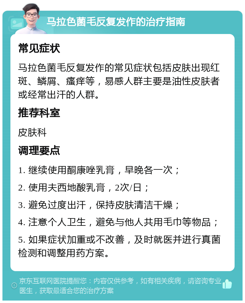 马拉色菌毛反复发作的治疗指南 常见症状 马拉色菌毛反复发作的常见症状包括皮肤出现红斑、鳞屑、瘙痒等，易感人群主要是油性皮肤者或经常出汗的人群。 推荐科室 皮肤科 调理要点 1. 继续使用酮康唑乳膏，早晚各一次； 2. 使用夫西地酸乳膏，2次/日； 3. 避免过度出汗，保持皮肤清洁干燥； 4. 注意个人卫生，避免与他人共用毛巾等物品； 5. 如果症状加重或不改善，及时就医并进行真菌检测和调整用药方案。