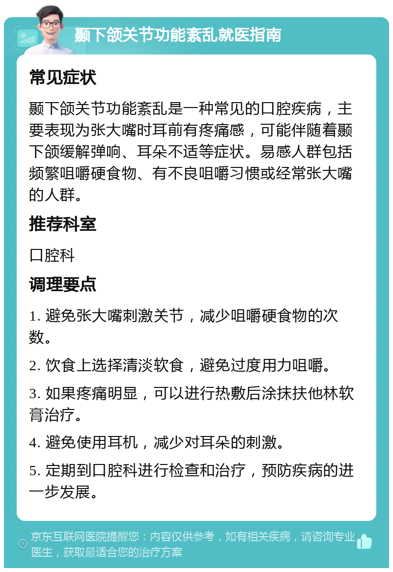 颞下颌关节功能紊乱就医指南 常见症状 颞下颌关节功能紊乱是一种常见的口腔疾病，主要表现为张大嘴时耳前有疼痛感，可能伴随着颞下颌缓解弹响、耳朵不适等症状。易感人群包括频繁咀嚼硬食物、有不良咀嚼习惯或经常张大嘴的人群。 推荐科室 口腔科 调理要点 1. 避免张大嘴刺激关节，减少咀嚼硬食物的次数。 2. 饮食上选择清淡软食，避免过度用力咀嚼。 3. 如果疼痛明显，可以进行热敷后涂抹扶他林软膏治疗。 4. 避免使用耳机，减少对耳朵的刺激。 5. 定期到口腔科进行检查和治疗，预防疾病的进一步发展。