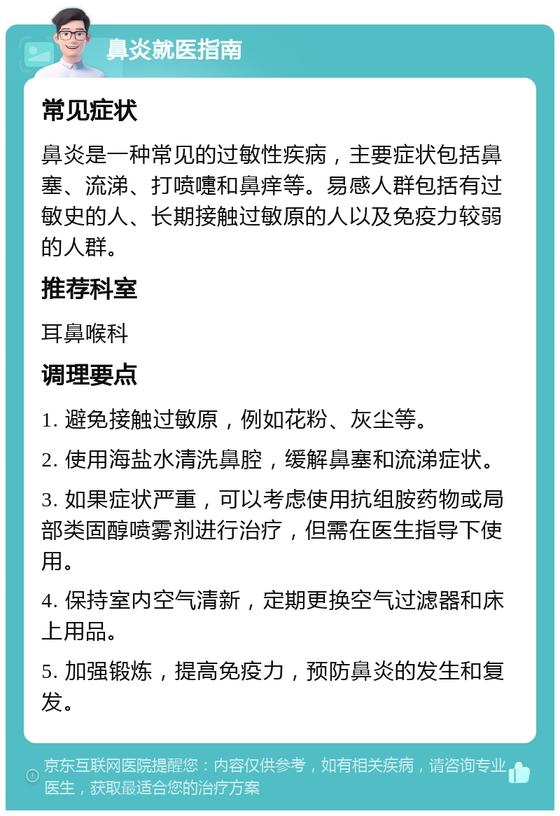 鼻炎就医指南 常见症状 鼻炎是一种常见的过敏性疾病，主要症状包括鼻塞、流涕、打喷嚏和鼻痒等。易感人群包括有过敏史的人、长期接触过敏原的人以及免疫力较弱的人群。 推荐科室 耳鼻喉科 调理要点 1. 避免接触过敏原，例如花粉、灰尘等。 2. 使用海盐水清洗鼻腔，缓解鼻塞和流涕症状。 3. 如果症状严重，可以考虑使用抗组胺药物或局部类固醇喷雾剂进行治疗，但需在医生指导下使用。 4. 保持室内空气清新，定期更换空气过滤器和床上用品。 5. 加强锻炼，提高免疫力，预防鼻炎的发生和复发。