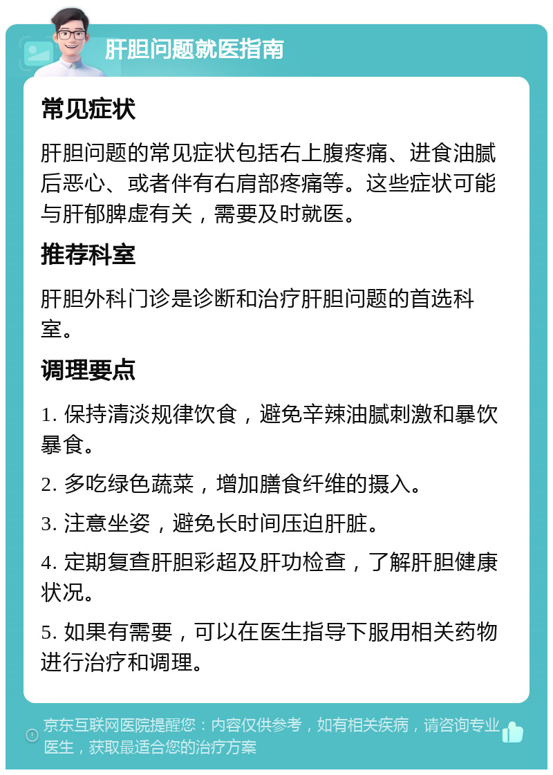 肝胆问题就医指南 常见症状 肝胆问题的常见症状包括右上腹疼痛、进食油腻后恶心、或者伴有右肩部疼痛等。这些症状可能与肝郁脾虚有关，需要及时就医。 推荐科室 肝胆外科门诊是诊断和治疗肝胆问题的首选科室。 调理要点 1. 保持清淡规律饮食，避免辛辣油腻刺激和暴饮暴食。 2. 多吃绿色蔬菜，增加膳食纤维的摄入。 3. 注意坐姿，避免长时间压迫肝脏。 4. 定期复查肝胆彩超及肝功检查，了解肝胆健康状况。 5. 如果有需要，可以在医生指导下服用相关药物进行治疗和调理。