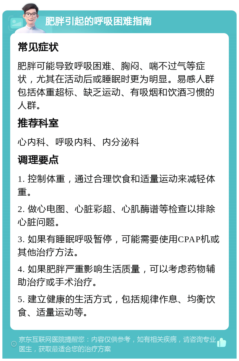 肥胖引起的呼吸困难指南 常见症状 肥胖可能导致呼吸困难、胸闷、喘不过气等症状，尤其在活动后或睡眠时更为明显。易感人群包括体重超标、缺乏运动、有吸烟和饮酒习惯的人群。 推荐科室 心内科、呼吸内科、内分泌科 调理要点 1. 控制体重，通过合理饮食和适量运动来减轻体重。 2. 做心电图、心脏彩超、心肌酶谱等检查以排除心脏问题。 3. 如果有睡眠呼吸暂停，可能需要使用CPAP机或其他治疗方法。 4. 如果肥胖严重影响生活质量，可以考虑药物辅助治疗或手术治疗。 5. 建立健康的生活方式，包括规律作息、均衡饮食、适量运动等。