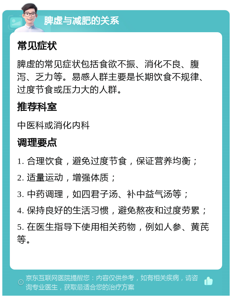 脾虚与减肥的关系 常见症状 脾虚的常见症状包括食欲不振、消化不良、腹泻、乏力等。易感人群主要是长期饮食不规律、过度节食或压力大的人群。 推荐科室 中医科或消化内科 调理要点 1. 合理饮食，避免过度节食，保证营养均衡； 2. 适量运动，增强体质； 3. 中药调理，如四君子汤、补中益气汤等； 4. 保持良好的生活习惯，避免熬夜和过度劳累； 5. 在医生指导下使用相关药物，例如人参、黄芪等。