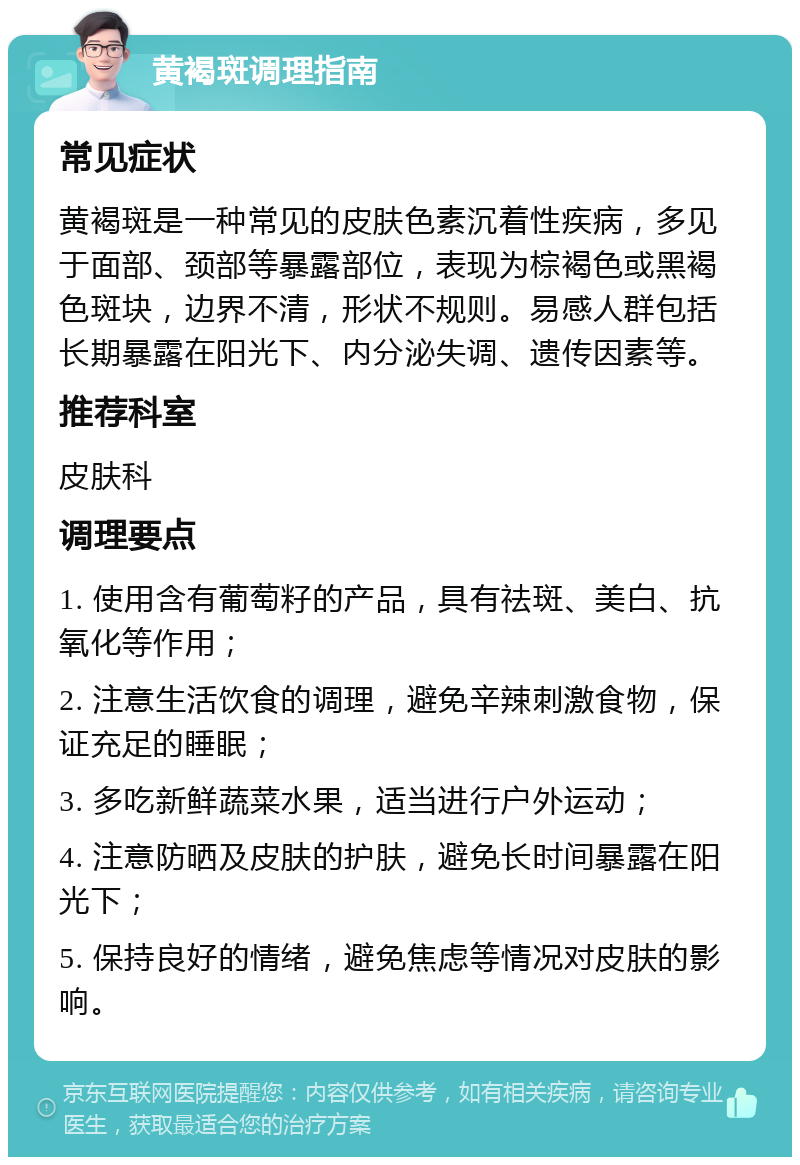 黄褐斑调理指南 常见症状 黄褐斑是一种常见的皮肤色素沉着性疾病，多见于面部、颈部等暴露部位，表现为棕褐色或黑褐色斑块，边界不清，形状不规则。易感人群包括长期暴露在阳光下、内分泌失调、遗传因素等。 推荐科室 皮肤科 调理要点 1. 使用含有葡萄籽的产品，具有祛斑、美白、抗氧化等作用； 2. 注意生活饮食的调理，避免辛辣刺激食物，保证充足的睡眠； 3. 多吃新鲜蔬菜水果，适当进行户外运动； 4. 注意防晒及皮肤的护肤，避免长时间暴露在阳光下； 5. 保持良好的情绪，避免焦虑等情况对皮肤的影响。