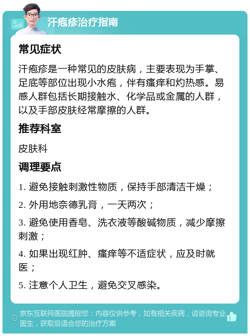 汗疱疹治疗指南 常见症状 汗疱疹是一种常见的皮肤病，主要表现为手掌、足底等部位出现小水疱，伴有瘙痒和灼热感。易感人群包括长期接触水、化学品或金属的人群，以及手部皮肤经常摩擦的人群。 推荐科室 皮肤科 调理要点 1. 避免接触刺激性物质，保持手部清洁干燥； 2. 外用地奈德乳膏，一天两次； 3. 避免使用香皂、洗衣液等酸碱物质，减少摩擦刺激； 4. 如果出现红肿、瘙痒等不适症状，应及时就医； 5. 注意个人卫生，避免交叉感染。