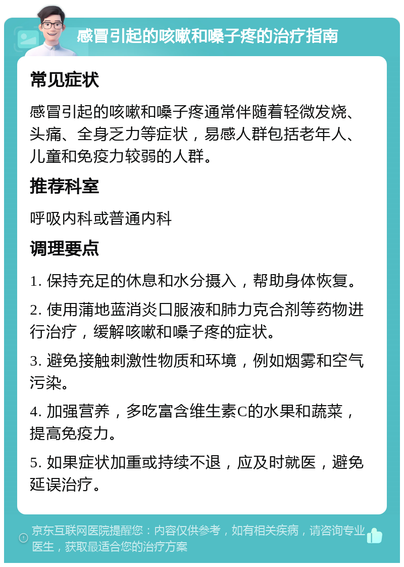 感冒引起的咳嗽和嗓子疼的治疗指南 常见症状 感冒引起的咳嗽和嗓子疼通常伴随着轻微发烧、头痛、全身乏力等症状，易感人群包括老年人、儿童和免疫力较弱的人群。 推荐科室 呼吸内科或普通内科 调理要点 1. 保持充足的休息和水分摄入，帮助身体恢复。 2. 使用蒲地蓝消炎口服液和肺力克合剂等药物进行治疗，缓解咳嗽和嗓子疼的症状。 3. 避免接触刺激性物质和环境，例如烟雾和空气污染。 4. 加强营养，多吃富含维生素C的水果和蔬菜，提高免疫力。 5. 如果症状加重或持续不退，应及时就医，避免延误治疗。