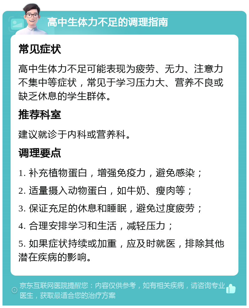 高中生体力不足的调理指南 常见症状 高中生体力不足可能表现为疲劳、无力、注意力不集中等症状，常见于学习压力大、营养不良或缺乏休息的学生群体。 推荐科室 建议就诊于内科或营养科。 调理要点 1. 补充植物蛋白，增强免疫力，避免感染； 2. 适量摄入动物蛋白，如牛奶、瘦肉等； 3. 保证充足的休息和睡眠，避免过度疲劳； 4. 合理安排学习和生活，减轻压力； 5. 如果症状持续或加重，应及时就医，排除其他潜在疾病的影响。