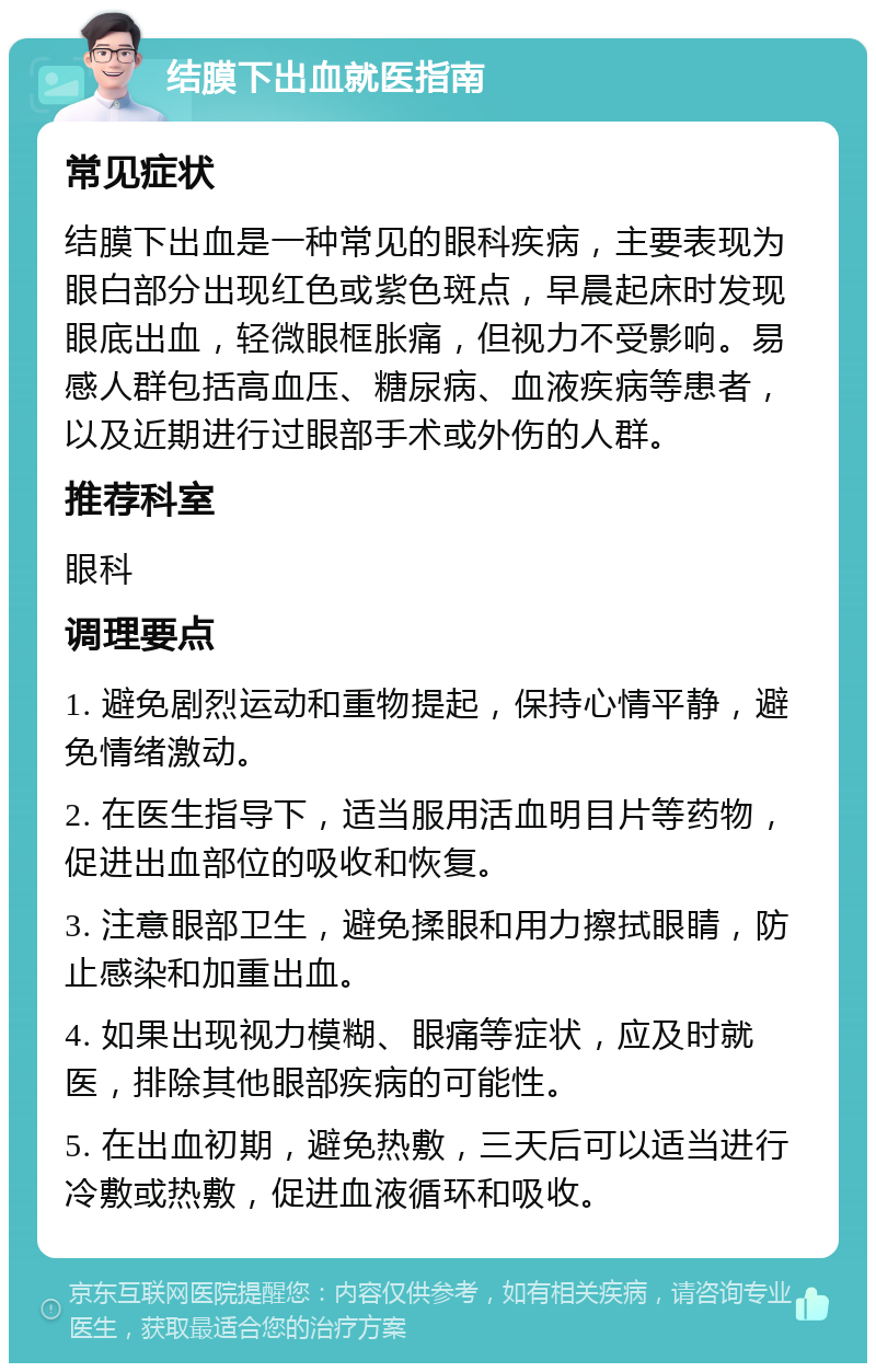 结膜下出血就医指南 常见症状 结膜下出血是一种常见的眼科疾病，主要表现为眼白部分出现红色或紫色斑点，早晨起床时发现眼底出血，轻微眼框胀痛，但视力不受影响。易感人群包括高血压、糖尿病、血液疾病等患者，以及近期进行过眼部手术或外伤的人群。 推荐科室 眼科 调理要点 1. 避免剧烈运动和重物提起，保持心情平静，避免情绪激动。 2. 在医生指导下，适当服用活血明目片等药物，促进出血部位的吸收和恢复。 3. 注意眼部卫生，避免揉眼和用力擦拭眼睛，防止感染和加重出血。 4. 如果出现视力模糊、眼痛等症状，应及时就医，排除其他眼部疾病的可能性。 5. 在出血初期，避免热敷，三天后可以适当进行冷敷或热敷，促进血液循环和吸收。