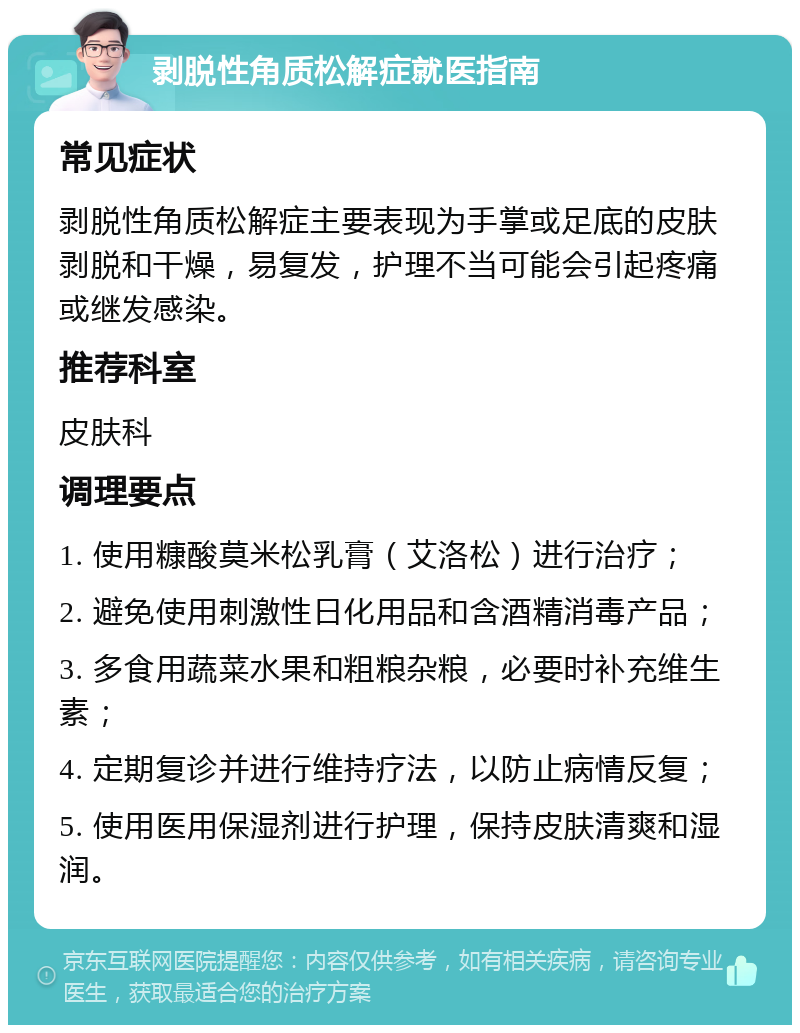 剥脱性角质松解症就医指南 常见症状 剥脱性角质松解症主要表现为手掌或足底的皮肤剥脱和干燥，易复发，护理不当可能会引起疼痛或继发感染。 推荐科室 皮肤科 调理要点 1. 使用糠酸莫米松乳膏（艾洛松）进行治疗； 2. 避免使用刺激性日化用品和含酒精消毒产品； 3. 多食用蔬菜水果和粗粮杂粮，必要时补充维生素； 4. 定期复诊并进行维持疗法，以防止病情反复； 5. 使用医用保湿剂进行护理，保持皮肤清爽和湿润。