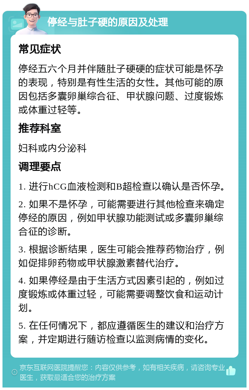 停经与肚子硬的原因及处理 常见症状 停经五六个月并伴随肚子硬硬的症状可能是怀孕的表现，特别是有性生活的女性。其他可能的原因包括多囊卵巢综合征、甲状腺问题、过度锻炼或体重过轻等。 推荐科室 妇科或内分泌科 调理要点 1. 进行hCG血液检测和B超检查以确认是否怀孕。 2. 如果不是怀孕，可能需要进行其他检查来确定停经的原因，例如甲状腺功能测试或多囊卵巢综合征的诊断。 3. 根据诊断结果，医生可能会推荐药物治疗，例如促排卵药物或甲状腺激素替代治疗。 4. 如果停经是由于生活方式因素引起的，例如过度锻炼或体重过轻，可能需要调整饮食和运动计划。 5. 在任何情况下，都应遵循医生的建议和治疗方案，并定期进行随访检查以监测病情的变化。