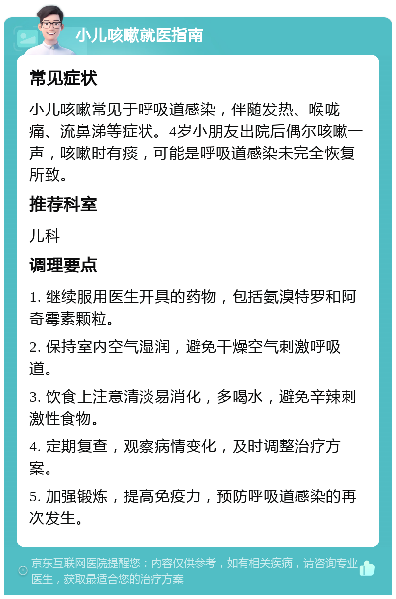 小儿咳嗽就医指南 常见症状 小儿咳嗽常见于呼吸道感染，伴随发热、喉咙痛、流鼻涕等症状。4岁小朋友出院后偶尔咳嗽一声，咳嗽时有痰，可能是呼吸道感染未完全恢复所致。 推荐科室 儿科 调理要点 1. 继续服用医生开具的药物，包括氨溴特罗和阿奇霉素颗粒。 2. 保持室内空气湿润，避免干燥空气刺激呼吸道。 3. 饮食上注意清淡易消化，多喝水，避免辛辣刺激性食物。 4. 定期复查，观察病情变化，及时调整治疗方案。 5. 加强锻炼，提高免疫力，预防呼吸道感染的再次发生。