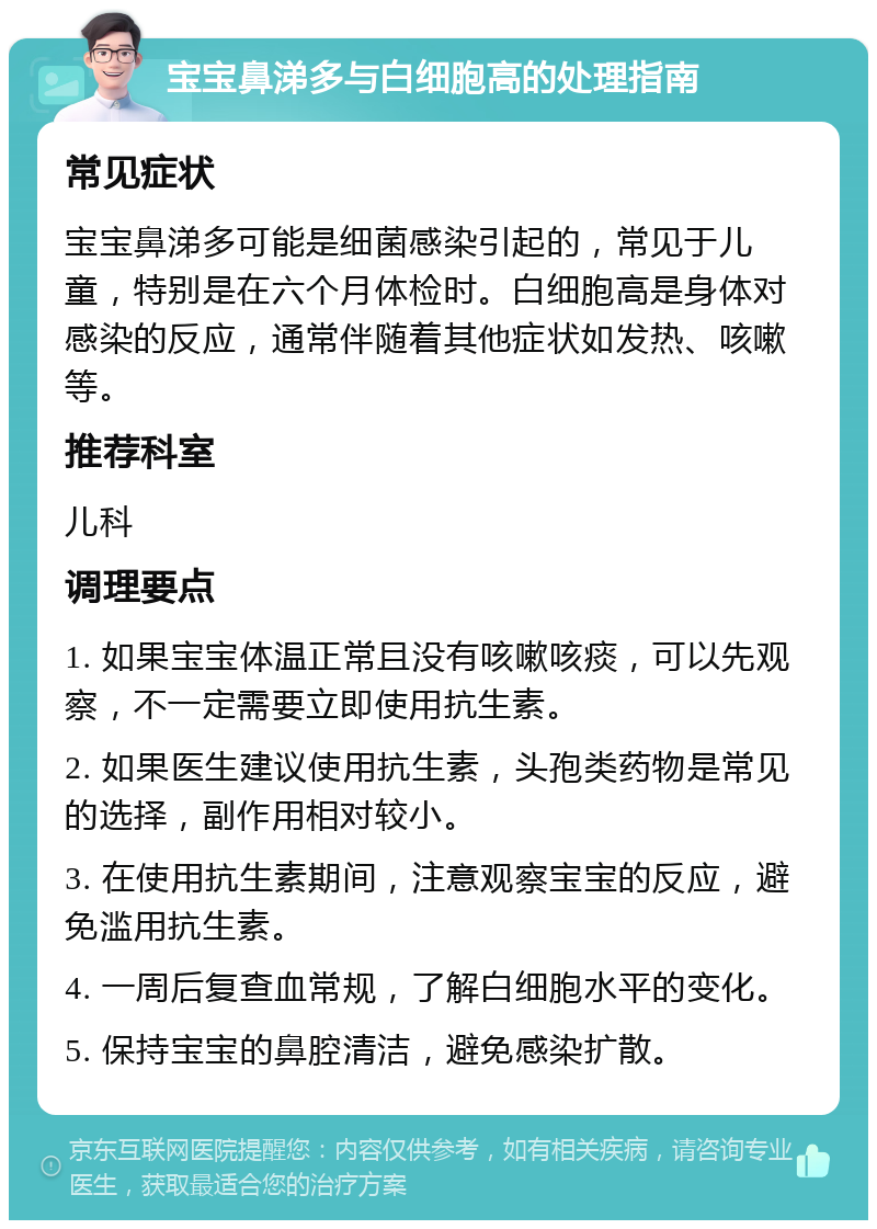 宝宝鼻涕多与白细胞高的处理指南 常见症状 宝宝鼻涕多可能是细菌感染引起的，常见于儿童，特别是在六个月体检时。白细胞高是身体对感染的反应，通常伴随着其他症状如发热、咳嗽等。 推荐科室 儿科 调理要点 1. 如果宝宝体温正常且没有咳嗽咳痰，可以先观察，不一定需要立即使用抗生素。 2. 如果医生建议使用抗生素，头孢类药物是常见的选择，副作用相对较小。 3. 在使用抗生素期间，注意观察宝宝的反应，避免滥用抗生素。 4. 一周后复查血常规，了解白细胞水平的变化。 5. 保持宝宝的鼻腔清洁，避免感染扩散。