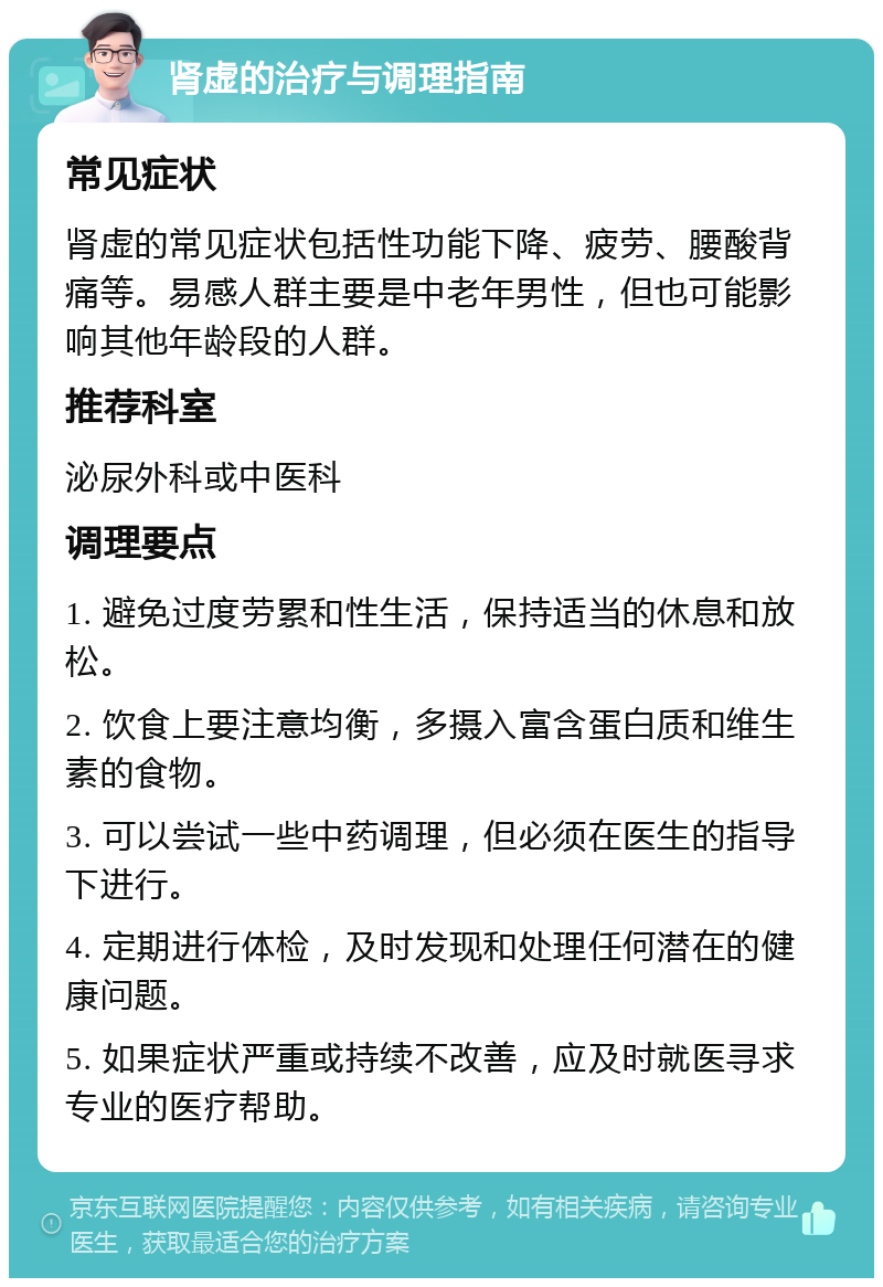 肾虚的治疗与调理指南 常见症状 肾虚的常见症状包括性功能下降、疲劳、腰酸背痛等。易感人群主要是中老年男性，但也可能影响其他年龄段的人群。 推荐科室 泌尿外科或中医科 调理要点 1. 避免过度劳累和性生活，保持适当的休息和放松。 2. 饮食上要注意均衡，多摄入富含蛋白质和维生素的食物。 3. 可以尝试一些中药调理，但必须在医生的指导下进行。 4. 定期进行体检，及时发现和处理任何潜在的健康问题。 5. 如果症状严重或持续不改善，应及时就医寻求专业的医疗帮助。