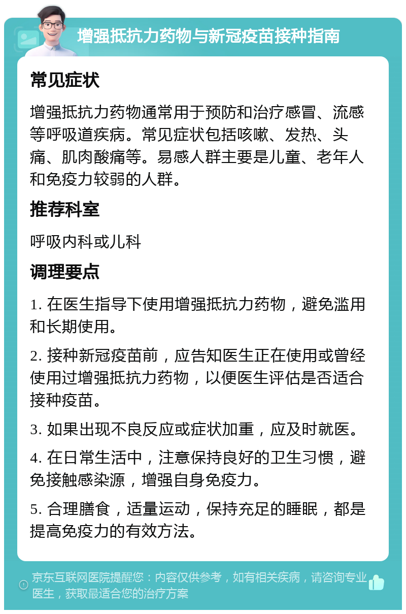 增强抵抗力药物与新冠疫苗接种指南 常见症状 增强抵抗力药物通常用于预防和治疗感冒、流感等呼吸道疾病。常见症状包括咳嗽、发热、头痛、肌肉酸痛等。易感人群主要是儿童、老年人和免疫力较弱的人群。 推荐科室 呼吸内科或儿科 调理要点 1. 在医生指导下使用增强抵抗力药物，避免滥用和长期使用。 2. 接种新冠疫苗前，应告知医生正在使用或曾经使用过增强抵抗力药物，以便医生评估是否适合接种疫苗。 3. 如果出现不良反应或症状加重，应及时就医。 4. 在日常生活中，注意保持良好的卫生习惯，避免接触感染源，增强自身免疫力。 5. 合理膳食，适量运动，保持充足的睡眠，都是提高免疫力的有效方法。