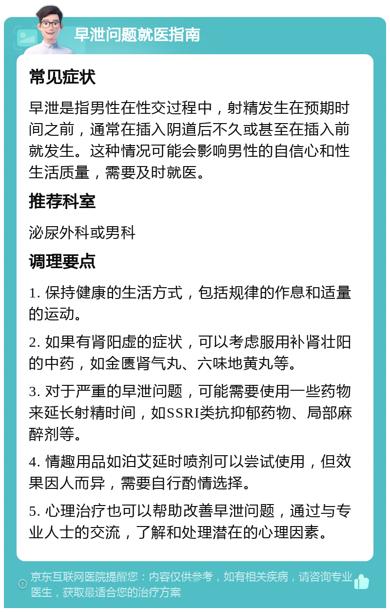 早泄问题就医指南 常见症状 早泄是指男性在性交过程中，射精发生在预期时间之前，通常在插入阴道后不久或甚至在插入前就发生。这种情况可能会影响男性的自信心和性生活质量，需要及时就医。 推荐科室 泌尿外科或男科 调理要点 1. 保持健康的生活方式，包括规律的作息和适量的运动。 2. 如果有肾阳虚的症状，可以考虑服用补肾壮阳的中药，如金匮肾气丸、六味地黄丸等。 3. 对于严重的早泄问题，可能需要使用一些药物来延长射精时间，如SSRI类抗抑郁药物、局部麻醉剂等。 4. 情趣用品如泊艾延时喷剂可以尝试使用，但效果因人而异，需要自行酌情选择。 5. 心理治疗也可以帮助改善早泄问题，通过与专业人士的交流，了解和处理潜在的心理因素。