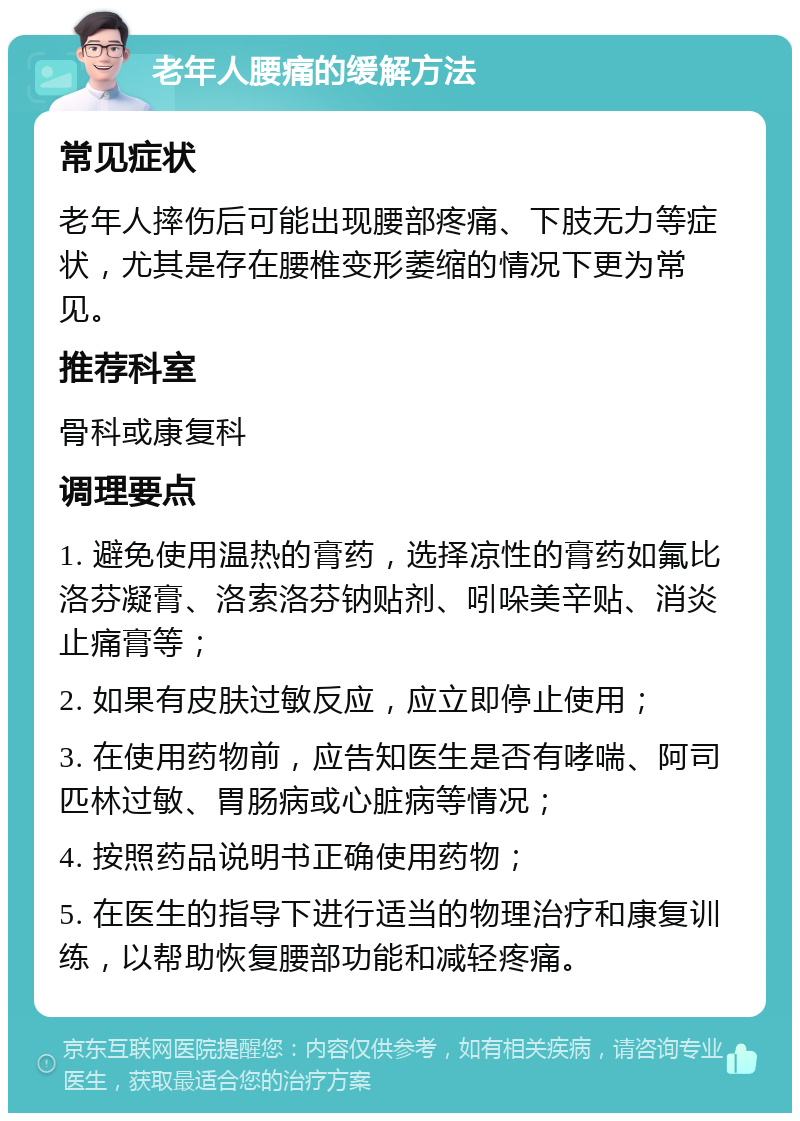 老年人腰痛的缓解方法 常见症状 老年人摔伤后可能出现腰部疼痛、下肢无力等症状，尤其是存在腰椎变形萎缩的情况下更为常见。 推荐科室 骨科或康复科 调理要点 1. 避免使用温热的膏药，选择凉性的膏药如氟比洛芬凝膏、洛索洛芬钠贴剂、吲哚美辛贴、消炎止痛膏等； 2. 如果有皮肤过敏反应，应立即停止使用； 3. 在使用药物前，应告知医生是否有哮喘、阿司匹林过敏、胃肠病或心脏病等情况； 4. 按照药品说明书正确使用药物； 5. 在医生的指导下进行适当的物理治疗和康复训练，以帮助恢复腰部功能和减轻疼痛。