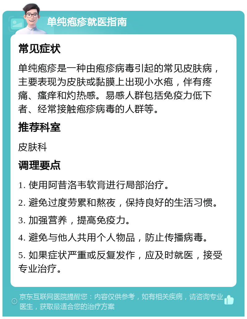 单纯疱疹就医指南 常见症状 单纯疱疹是一种由疱疹病毒引起的常见皮肤病，主要表现为皮肤或黏膜上出现小水疱，伴有疼痛、瘙痒和灼热感。易感人群包括免疫力低下者、经常接触疱疹病毒的人群等。 推荐科室 皮肤科 调理要点 1. 使用阿昔洛韦软膏进行局部治疗。 2. 避免过度劳累和熬夜，保持良好的生活习惯。 3. 加强营养，提高免疫力。 4. 避免与他人共用个人物品，防止传播病毒。 5. 如果症状严重或反复发作，应及时就医，接受专业治疗。