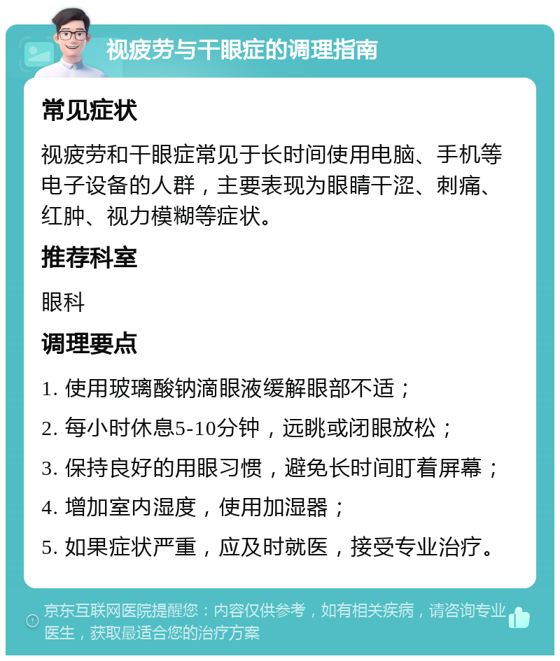 视疲劳与干眼症的调理指南 常见症状 视疲劳和干眼症常见于长时间使用电脑、手机等电子设备的人群，主要表现为眼睛干涩、刺痛、红肿、视力模糊等症状。 推荐科室 眼科 调理要点 1. 使用玻璃酸钠滴眼液缓解眼部不适； 2. 每小时休息5-10分钟，远眺或闭眼放松； 3. 保持良好的用眼习惯，避免长时间盯着屏幕； 4. 增加室内湿度，使用加湿器； 5. 如果症状严重，应及时就医，接受专业治疗。