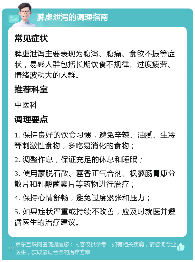 脾虚泄泻的调理指南 常见症状 脾虚泄泻主要表现为腹泻、腹痛、食欲不振等症状，易感人群包括长期饮食不规律、过度疲劳、情绪波动大的人群。 推荐科室 中医科 调理要点 1. 保持良好的饮食习惯，避免辛辣、油腻、生冷等刺激性食物，多吃易消化的食物； 2. 调整作息，保证充足的休息和睡眠； 3. 使用蒙脱石散、藿香正气合剂、枫蓼肠胃康分散片和乳酸菌素片等药物进行治疗； 4. 保持心情舒畅，避免过度紧张和压力； 5. 如果症状严重或持续不改善，应及时就医并遵循医生的治疗建议。