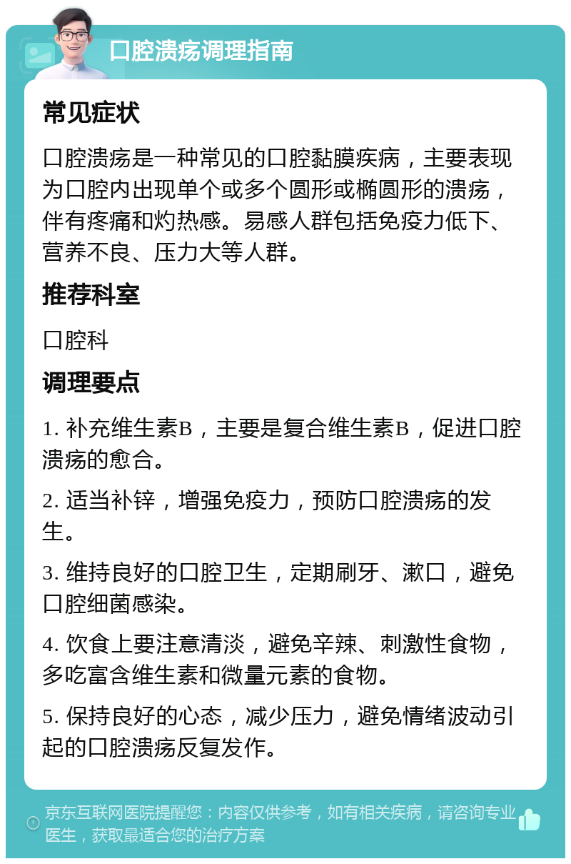 口腔溃疡调理指南 常见症状 口腔溃疡是一种常见的口腔黏膜疾病，主要表现为口腔内出现单个或多个圆形或椭圆形的溃疡，伴有疼痛和灼热感。易感人群包括免疫力低下、营养不良、压力大等人群。 推荐科室 口腔科 调理要点 1. 补充维生素B，主要是复合维生素B，促进口腔溃疡的愈合。 2. 适当补锌，增强免疫力，预防口腔溃疡的发生。 3. 维持良好的口腔卫生，定期刷牙、漱口，避免口腔细菌感染。 4. 饮食上要注意清淡，避免辛辣、刺激性食物，多吃富含维生素和微量元素的食物。 5. 保持良好的心态，减少压力，避免情绪波动引起的口腔溃疡反复发作。