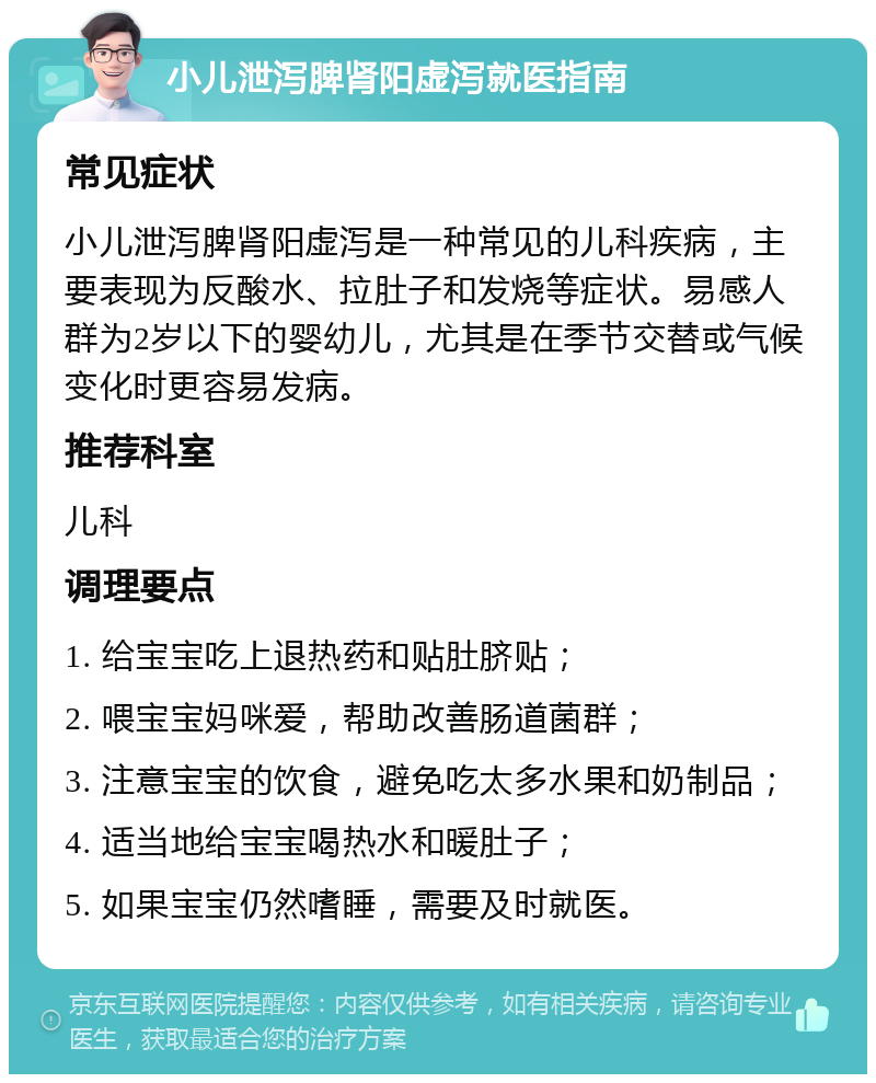 小儿泄泻脾肾阳虚泻就医指南 常见症状 小儿泄泻脾肾阳虚泻是一种常见的儿科疾病，主要表现为反酸水、拉肚子和发烧等症状。易感人群为2岁以下的婴幼儿，尤其是在季节交替或气候变化时更容易发病。 推荐科室 儿科 调理要点 1. 给宝宝吃上退热药和贴肚脐贴； 2. 喂宝宝妈咪爱，帮助改善肠道菌群； 3. 注意宝宝的饮食，避免吃太多水果和奶制品； 4. 适当地给宝宝喝热水和暖肚子； 5. 如果宝宝仍然嗜睡，需要及时就医。