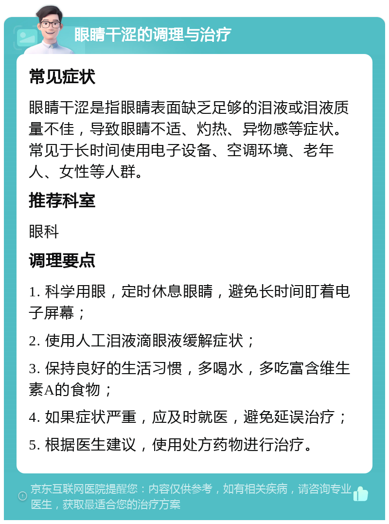 眼睛干涩的调理与治疗 常见症状 眼睛干涩是指眼睛表面缺乏足够的泪液或泪液质量不佳，导致眼睛不适、灼热、异物感等症状。常见于长时间使用电子设备、空调环境、老年人、女性等人群。 推荐科室 眼科 调理要点 1. 科学用眼，定时休息眼睛，避免长时间盯着电子屏幕； 2. 使用人工泪液滴眼液缓解症状； 3. 保持良好的生活习惯，多喝水，多吃富含维生素A的食物； 4. 如果症状严重，应及时就医，避免延误治疗； 5. 根据医生建议，使用处方药物进行治疗。