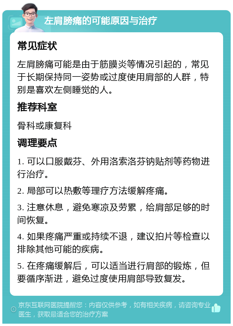 左肩膀痛的可能原因与治疗 常见症状 左肩膀痛可能是由于筋膜炎等情况引起的，常见于长期保持同一姿势或过度使用肩部的人群，特别是喜欢左侧睡觉的人。 推荐科室 骨科或康复科 调理要点 1. 可以口服戴芬、外用洛索洛芬钠贴剂等药物进行治疗。 2. 局部可以热敷等理疗方法缓解疼痛。 3. 注意休息，避免寒凉及劳累，给肩部足够的时间恢复。 4. 如果疼痛严重或持续不退，建议拍片等检查以排除其他可能的疾病。 5. 在疼痛缓解后，可以适当进行肩部的锻炼，但要循序渐进，避免过度使用肩部导致复发。