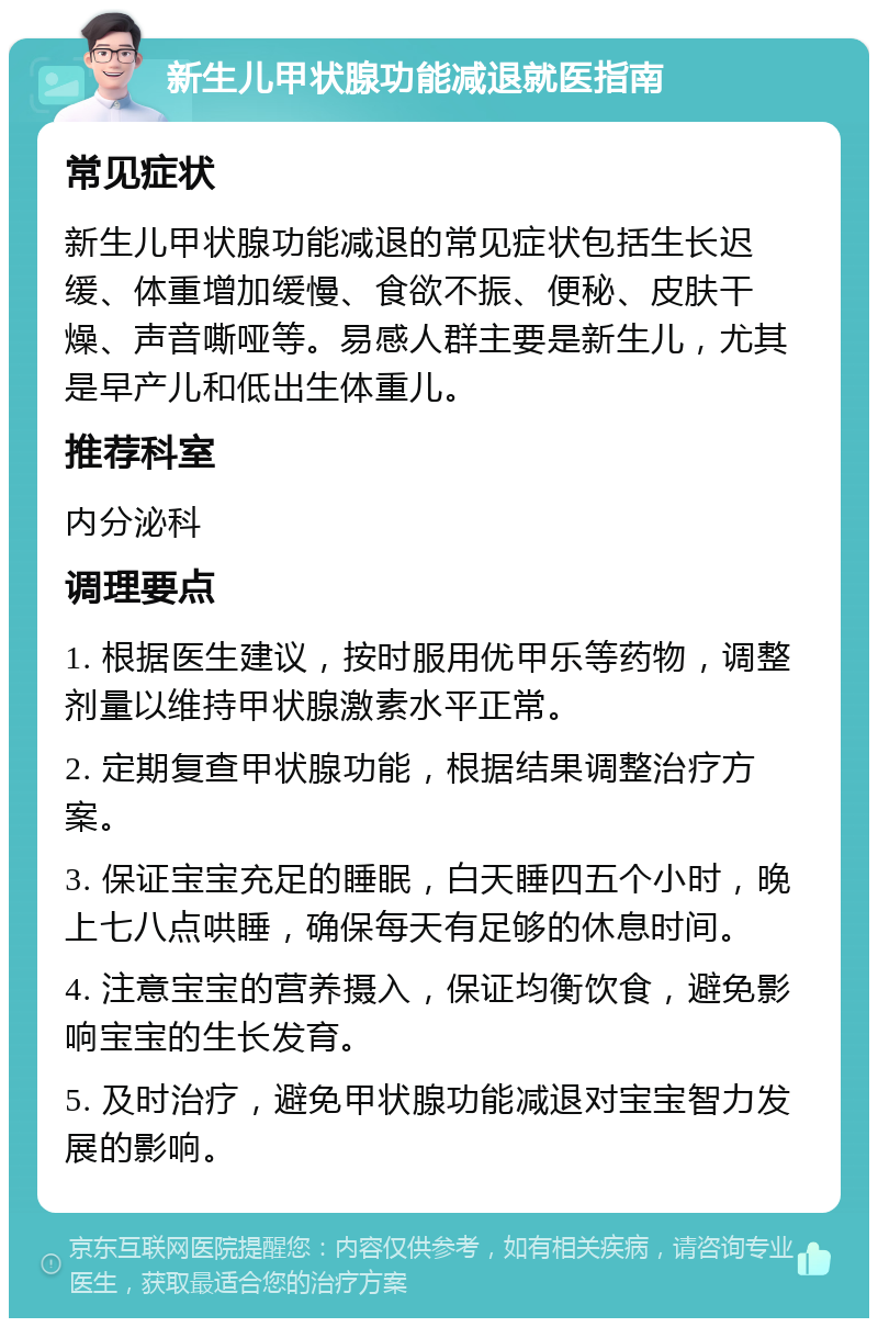 新生儿甲状腺功能减退就医指南 常见症状 新生儿甲状腺功能减退的常见症状包括生长迟缓、体重增加缓慢、食欲不振、便秘、皮肤干燥、声音嘶哑等。易感人群主要是新生儿，尤其是早产儿和低出生体重儿。 推荐科室 内分泌科 调理要点 1. 根据医生建议，按时服用优甲乐等药物，调整剂量以维持甲状腺激素水平正常。 2. 定期复查甲状腺功能，根据结果调整治疗方案。 3. 保证宝宝充足的睡眠，白天睡四五个小时，晚上七八点哄睡，确保每天有足够的休息时间。 4. 注意宝宝的营养摄入，保证均衡饮食，避免影响宝宝的生长发育。 5. 及时治疗，避免甲状腺功能减退对宝宝智力发展的影响。