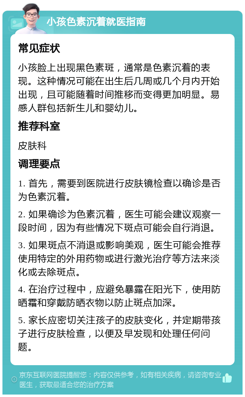 小孩色素沉着就医指南 常见症状 小孩脸上出现黑色素斑，通常是色素沉着的表现。这种情况可能在出生后几周或几个月内开始出现，且可能随着时间推移而变得更加明显。易感人群包括新生儿和婴幼儿。 推荐科室 皮肤科 调理要点 1. 首先，需要到医院进行皮肤镜检查以确诊是否为色素沉着。 2. 如果确诊为色素沉着，医生可能会建议观察一段时间，因为有些情况下斑点可能会自行消退。 3. 如果斑点不消退或影响美观，医生可能会推荐使用特定的外用药物或进行激光治疗等方法来淡化或去除斑点。 4. 在治疗过程中，应避免暴露在阳光下，使用防晒霜和穿戴防晒衣物以防止斑点加深。 5. 家长应密切关注孩子的皮肤变化，并定期带孩子进行皮肤检查，以便及早发现和处理任何问题。