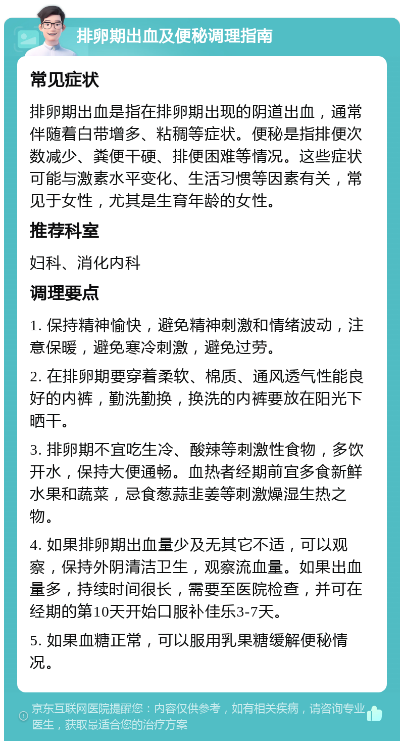 排卵期出血及便秘调理指南 常见症状 排卵期出血是指在排卵期出现的阴道出血，通常伴随着白带增多、粘稠等症状。便秘是指排便次数减少、粪便干硬、排便困难等情况。这些症状可能与激素水平变化、生活习惯等因素有关，常见于女性，尤其是生育年龄的女性。 推荐科室 妇科、消化内科 调理要点 1. 保持精神愉快，避免精神刺激和情绪波动，注意保暖，避免寒冷刺激，避免过劳。 2. 在排卵期要穿着柔软、棉质、通风透气性能良好的内裤，勤洗勤换，换洗的内裤要放在阳光下晒干。 3. 排卵期不宜吃生冷、酸辣等刺激性食物，多饮开水，保持大便通畅。血热者经期前宜多食新鲜水果和蔬菜，忌食葱蒜韭姜等刺激燥湿生热之物。 4. 如果排卵期出血量少及无其它不适，可以观察，保持外阴清洁卫生，观察流血量。如果出血量多，持续时间很长，需要至医院检查，并可在经期的第10天开始口服补佳乐3-7天。 5. 如果血糖正常，可以服用乳果糖缓解便秘情况。