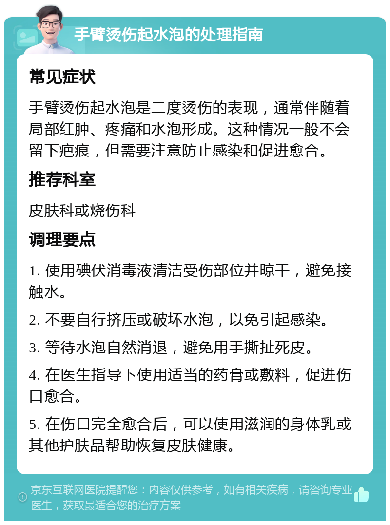 手臂烫伤起水泡的处理指南 常见症状 手臂烫伤起水泡是二度烫伤的表现，通常伴随着局部红肿、疼痛和水泡形成。这种情况一般不会留下疤痕，但需要注意防止感染和促进愈合。 推荐科室 皮肤科或烧伤科 调理要点 1. 使用碘伏消毒液清洁受伤部位并晾干，避免接触水。 2. 不要自行挤压或破坏水泡，以免引起感染。 3. 等待水泡自然消退，避免用手撕扯死皮。 4. 在医生指导下使用适当的药膏或敷料，促进伤口愈合。 5. 在伤口完全愈合后，可以使用滋润的身体乳或其他护肤品帮助恢复皮肤健康。