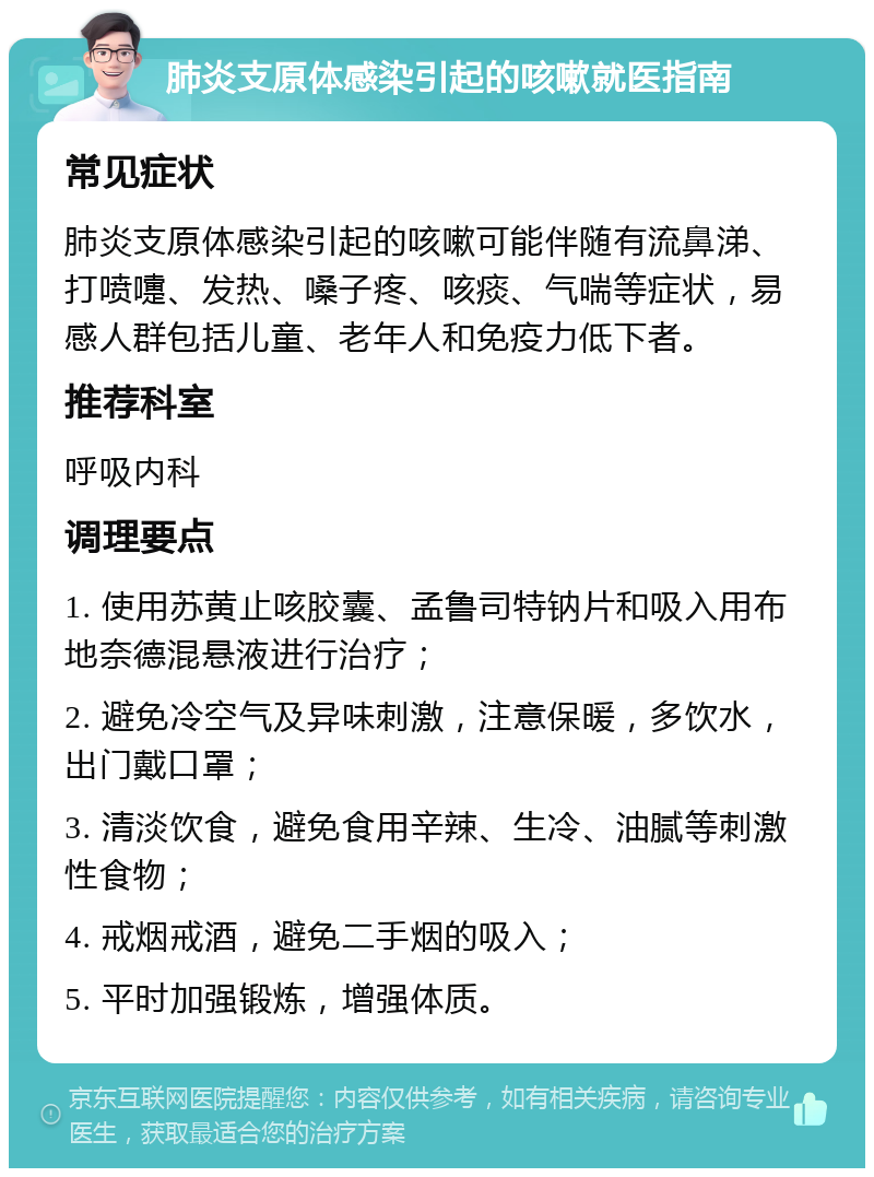 肺炎支原体感染引起的咳嗽就医指南 常见症状 肺炎支原体感染引起的咳嗽可能伴随有流鼻涕、打喷嚏、发热、嗓子疼、咳痰、气喘等症状，易感人群包括儿童、老年人和免疫力低下者。 推荐科室 呼吸内科 调理要点 1. 使用苏黄止咳胶囊、孟鲁司特钠片和吸入用布地奈德混悬液进行治疗； 2. 避免冷空气及异味刺激，注意保暖，多饮水，出门戴口罩； 3. 清淡饮食，避免食用辛辣、生冷、油腻等刺激性食物； 4. 戒烟戒酒，避免二手烟的吸入； 5. 平时加强锻炼，增强体质。