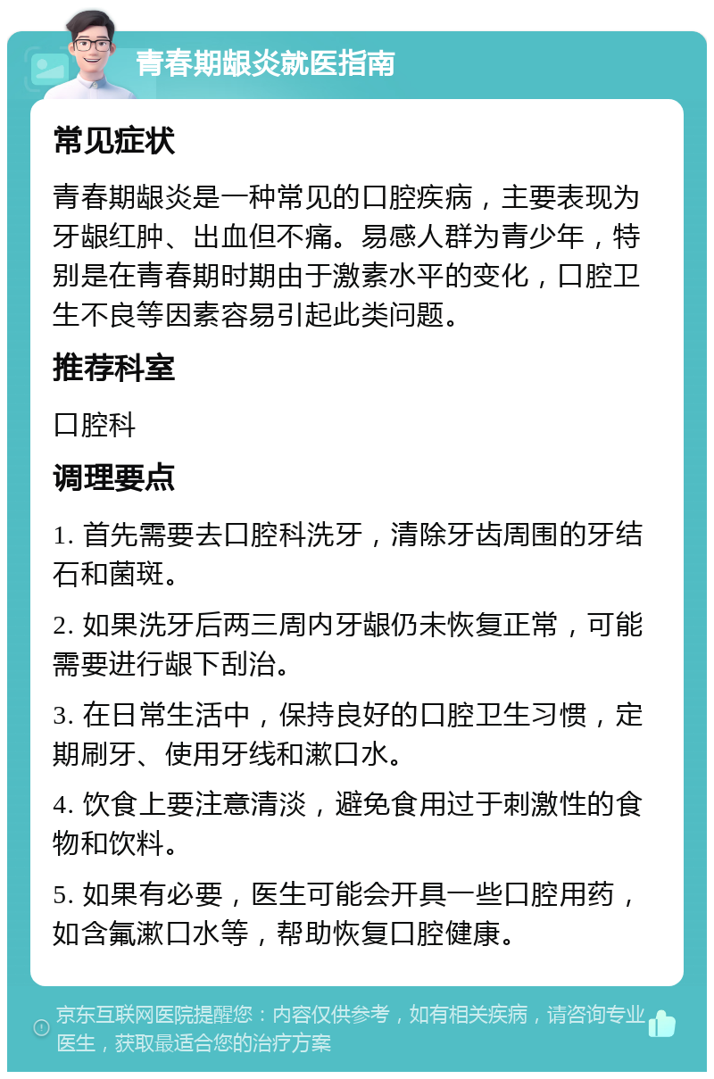 青春期龈炎就医指南 常见症状 青春期龈炎是一种常见的口腔疾病，主要表现为牙龈红肿、出血但不痛。易感人群为青少年，特别是在青春期时期由于激素水平的变化，口腔卫生不良等因素容易引起此类问题。 推荐科室 口腔科 调理要点 1. 首先需要去口腔科洗牙，清除牙齿周围的牙结石和菌斑。 2. 如果洗牙后两三周内牙龈仍未恢复正常，可能需要进行龈下刮治。 3. 在日常生活中，保持良好的口腔卫生习惯，定期刷牙、使用牙线和漱口水。 4. 饮食上要注意清淡，避免食用过于刺激性的食物和饮料。 5. 如果有必要，医生可能会开具一些口腔用药，如含氟漱口水等，帮助恢复口腔健康。