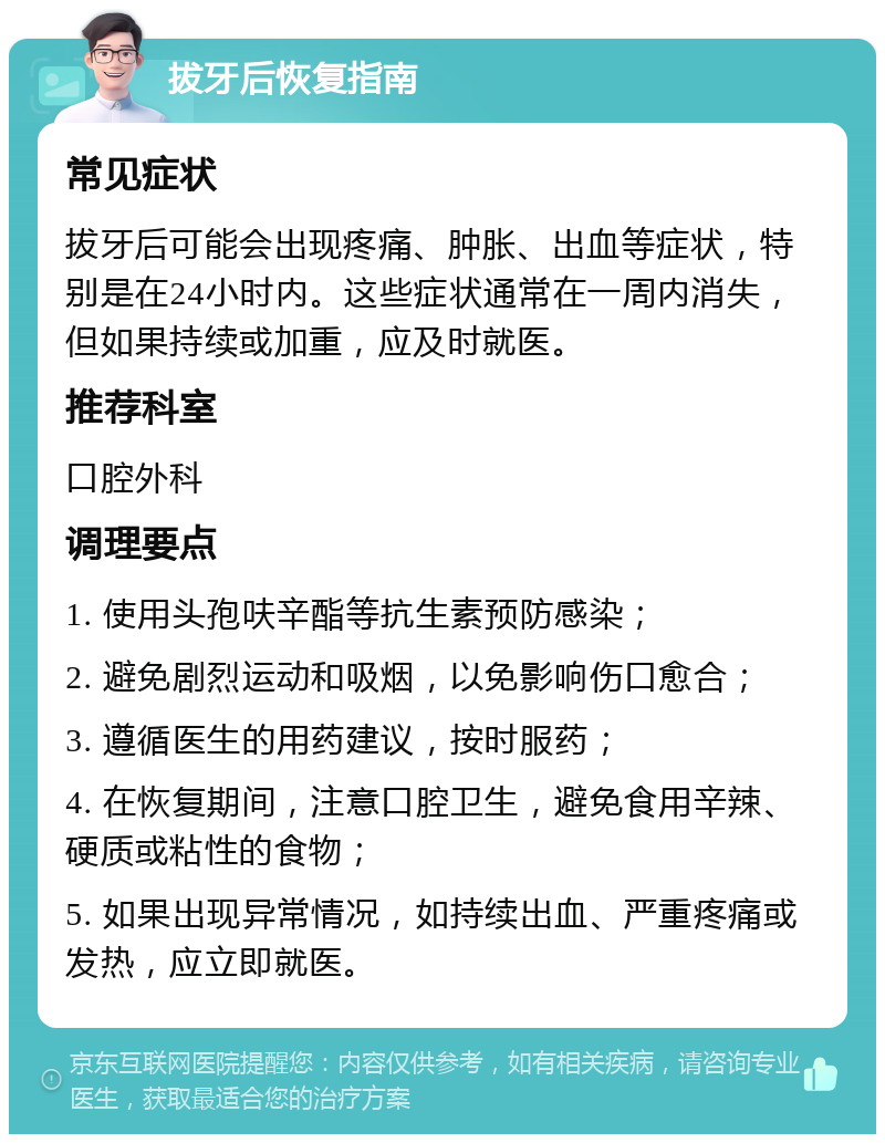 拔牙后恢复指南 常见症状 拔牙后可能会出现疼痛、肿胀、出血等症状，特别是在24小时内。这些症状通常在一周内消失，但如果持续或加重，应及时就医。 推荐科室 口腔外科 调理要点 1. 使用头孢呋辛酯等抗生素预防感染； 2. 避免剧烈运动和吸烟，以免影响伤口愈合； 3. 遵循医生的用药建议，按时服药； 4. 在恢复期间，注意口腔卫生，避免食用辛辣、硬质或粘性的食物； 5. 如果出现异常情况，如持续出血、严重疼痛或发热，应立即就医。