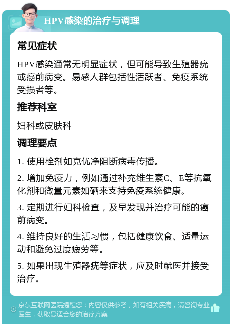 HPV感染的治疗与调理 常见症状 HPV感染通常无明显症状，但可能导致生殖器疣或癌前病变。易感人群包括性活跃者、免疫系统受损者等。 推荐科室 妇科或皮肤科 调理要点 1. 使用栓剂如克优净阻断病毒传播。 2. 增加免疫力，例如通过补充维生素C、E等抗氧化剂和微量元素如硒来支持免疫系统健康。 3. 定期进行妇科检查，及早发现并治疗可能的癌前病变。 4. 维持良好的生活习惯，包括健康饮食、适量运动和避免过度疲劳等。 5. 如果出现生殖器疣等症状，应及时就医并接受治疗。