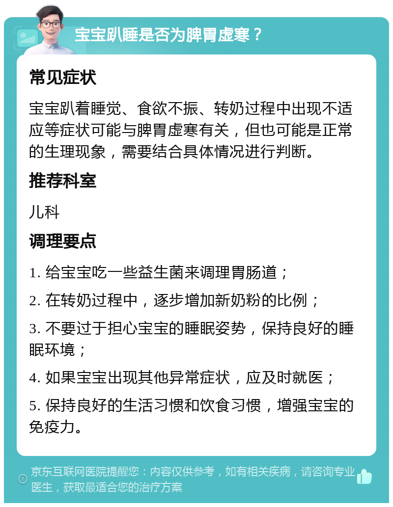 宝宝趴睡是否为脾胃虚寒？ 常见症状 宝宝趴着睡觉、食欲不振、转奶过程中出现不适应等症状可能与脾胃虚寒有关，但也可能是正常的生理现象，需要结合具体情况进行判断。 推荐科室 儿科 调理要点 1. 给宝宝吃一些益生菌来调理胃肠道； 2. 在转奶过程中，逐步增加新奶粉的比例； 3. 不要过于担心宝宝的睡眠姿势，保持良好的睡眠环境； 4. 如果宝宝出现其他异常症状，应及时就医； 5. 保持良好的生活习惯和饮食习惯，增强宝宝的免疫力。